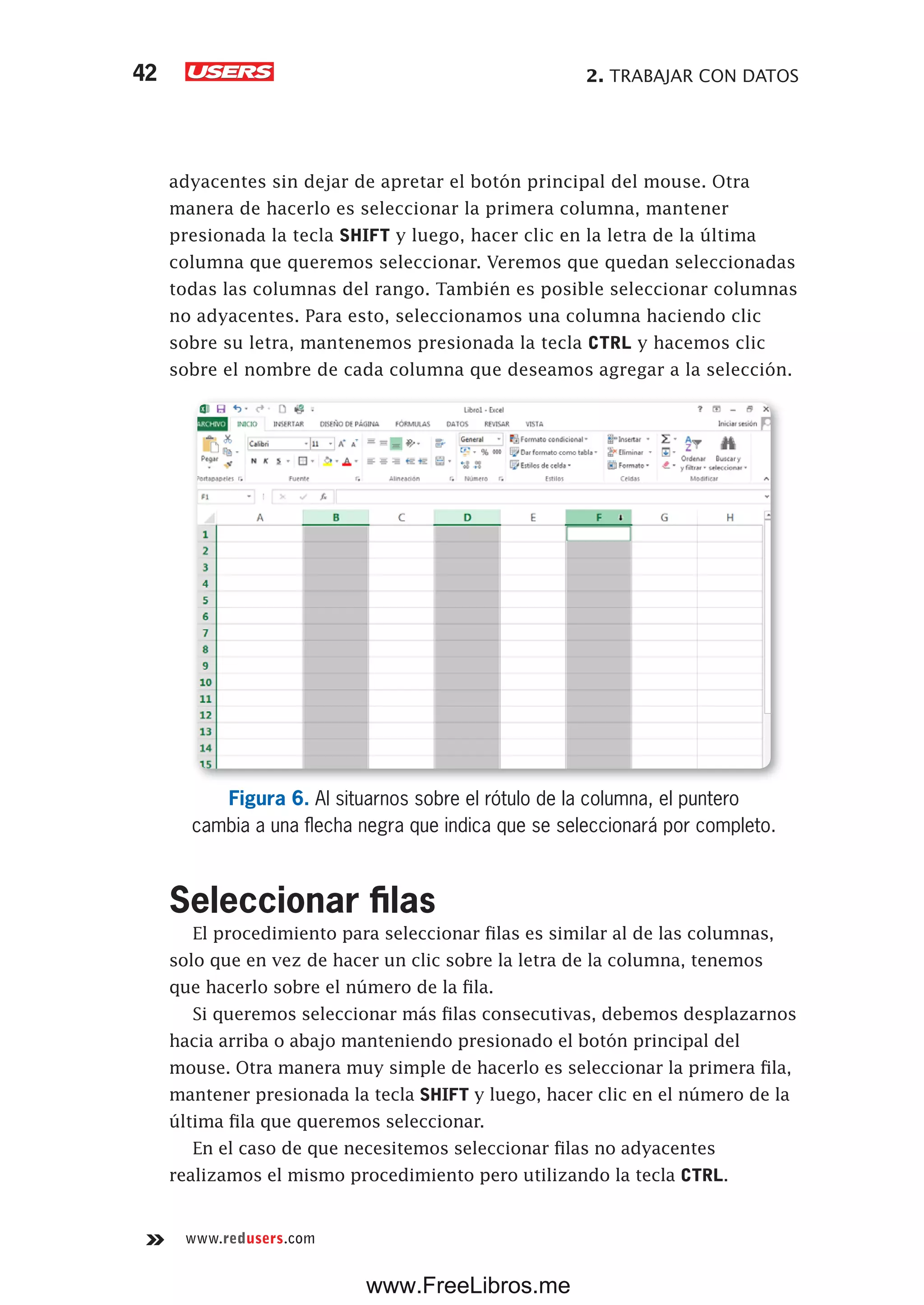 2. TRABAJAR CON DATOS42
www.redusers.com
adyacentes sin dejar de apretar el botón principal del mouse. Otra
manera de hacerlo es seleccionar la primera columna, mantener
presionada la tecla SHIFT y luego, hacer clic en la letra de la última
columna que queremos seleccionar. Veremos que quedan seleccionadas
todas las columnas del rango. También es posible seleccionar columnas
no adyacentes. Para esto, seleccionamos una columna haciendo clic
sobre su letra, mantenemos presionada la tecla CTRL y hacemos clic
sobre el nombre de cada columna que deseamos agregar a la selección.
Figura 6. Al situarnos sobre el rótulo de la columna, el puntero
cambia a una flecha negra que indica que se seleccionará por completo.
Seleccionar filas
El procedimiento para seleccionar filas es similar al de las columnas,
solo que en vez de hacer un clic sobre la letra de la columna, tenemos
que hacerlo sobre el número de la fila.
Si queremos seleccionar más filas consecutivas, debemos desplazarnos
hacia arriba o abajo manteniendo presionado el botón principal del
mouse. Otra manera muy simple de hacerlo es seleccionar la primera fila,
mantener presionada la tecla SHIFT y luego, hacer clic en el número de la
última fila que queremos seleccionar.
En el caso de que necesitemos seleccionar filas no adyacentes
realizamos el mismo procedimiento pero utilizando la tecla CTRL.
www.FreeLibros.me
 