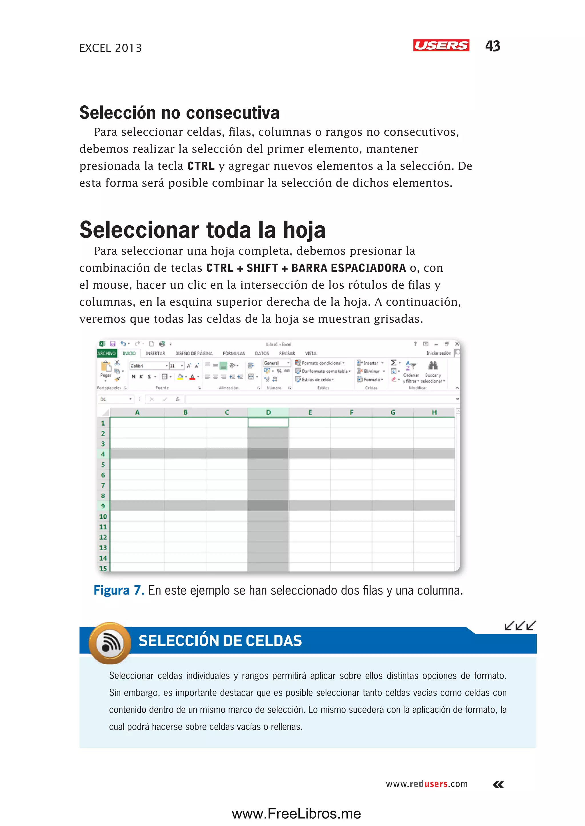 EXCEL 2013 43
www.redusers.com
Selección no consecutiva
Para seleccionar celdas, filas, columnas o rangos no consecutivos,
debemos realizar la selección del primer elemento, mantener
presionada la tecla CTRL y agregar nuevos elementos a la selección. De
esta forma será posible combinar la selección de dichos elementos.
Seleccionar toda la hoja
Para seleccionar una hoja completa, debemos presionar la
combinación de teclas CTRL + SHIFT + BARRA ESPACIADORA o, con
el mouse, hacer un clic en la intersección de los rótulos de filas y
columnas, en la esquina superior derecha de la hoja. A continuación,
veremos que todas las celdas de la hoja se muestran grisadas.
Figura 7. En este ejemplo se han seleccionado dos filas y una columna.
Seleccionar celdas individuales y rangos permitirá aplicar sobre ellos distintas opciones de formato.
Sin embargo, es importante destacar que es posible seleccionar tanto celdas vacías como celdas con
contenido dentro de un mismo marco de selección. Lo mismo sucederá con la aplicación de formato, la
cual podrá hacerse sobre celdas vacías o rellenas.
SELECCIÓN DE CELDAS
www.FreeLibros.me
 
