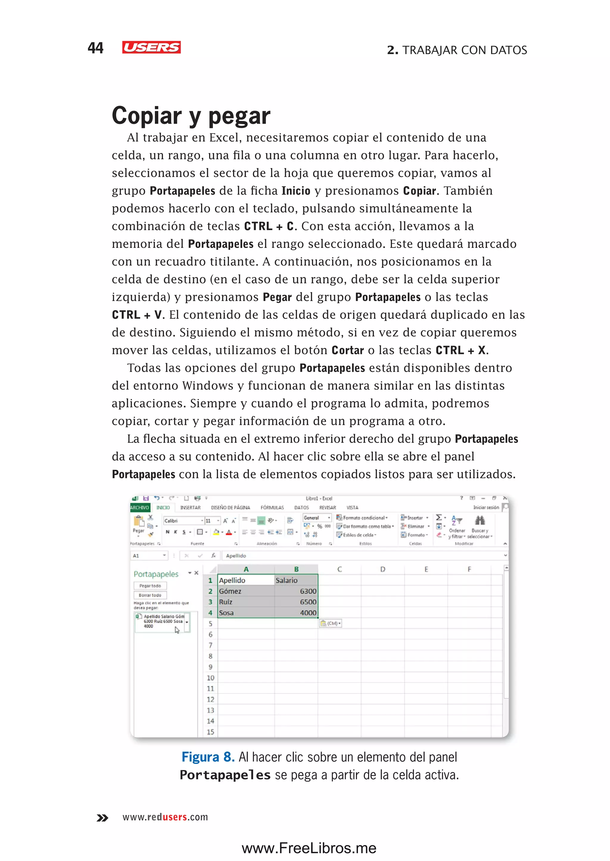 2. TRABAJAR CON DATOS44
www.redusers.com
Copiar y pegar
Al trabajar en Excel, necesitaremos copiar el contenido de una
celda, un rango, una fila o una columna en otro lugar. Para hacerlo,
seleccionamos el sector de la hoja que queremos copiar, vamos al
grupo Portapapeles de la ficha Inicio y presionamos Copiar. También
podemos hacerlo con el teclado, pulsando simultáneamente la
combinación de teclas CTRL + C. Con esta acción, llevamos a la
memoria del Portapapeles el rango seleccionado. Este quedará marcado
con un recuadro titilante. A continuación, nos posicionamos en la
celda de destino (en el caso de un rango, debe ser la celda superior
izquierda) y presionamos Pegar del grupo Portapapeles o las teclas
CTRL + V. El contenido de las celdas de origen quedará duplicado en las
de destino. Siguiendo el mismo método, si en vez de copiar queremos
mover las celdas, utilizamos el botón Cortar o las teclas CTRL + X.
Todas las opciones del grupo Portapapeles están disponibles dentro
del entorno Windows y funcionan de manera similar en las distintas
aplicaciones. Siempre y cuando el programa lo admita, podremos
copiar, cortar y pegar información de un programa a otro.
La flecha situada en el extremo inferior derecho del grupo Portapapeles
da acceso a su contenido. Al hacer clic sobre ella se abre el panel
Portapapeles con la lista de elementos copiados listos para ser utilizados.
Figura 8. Al hacer clic sobre un elemento del panel
Portapapeles se pega a partir de la celda activa.
www.FreeLibros.me
 