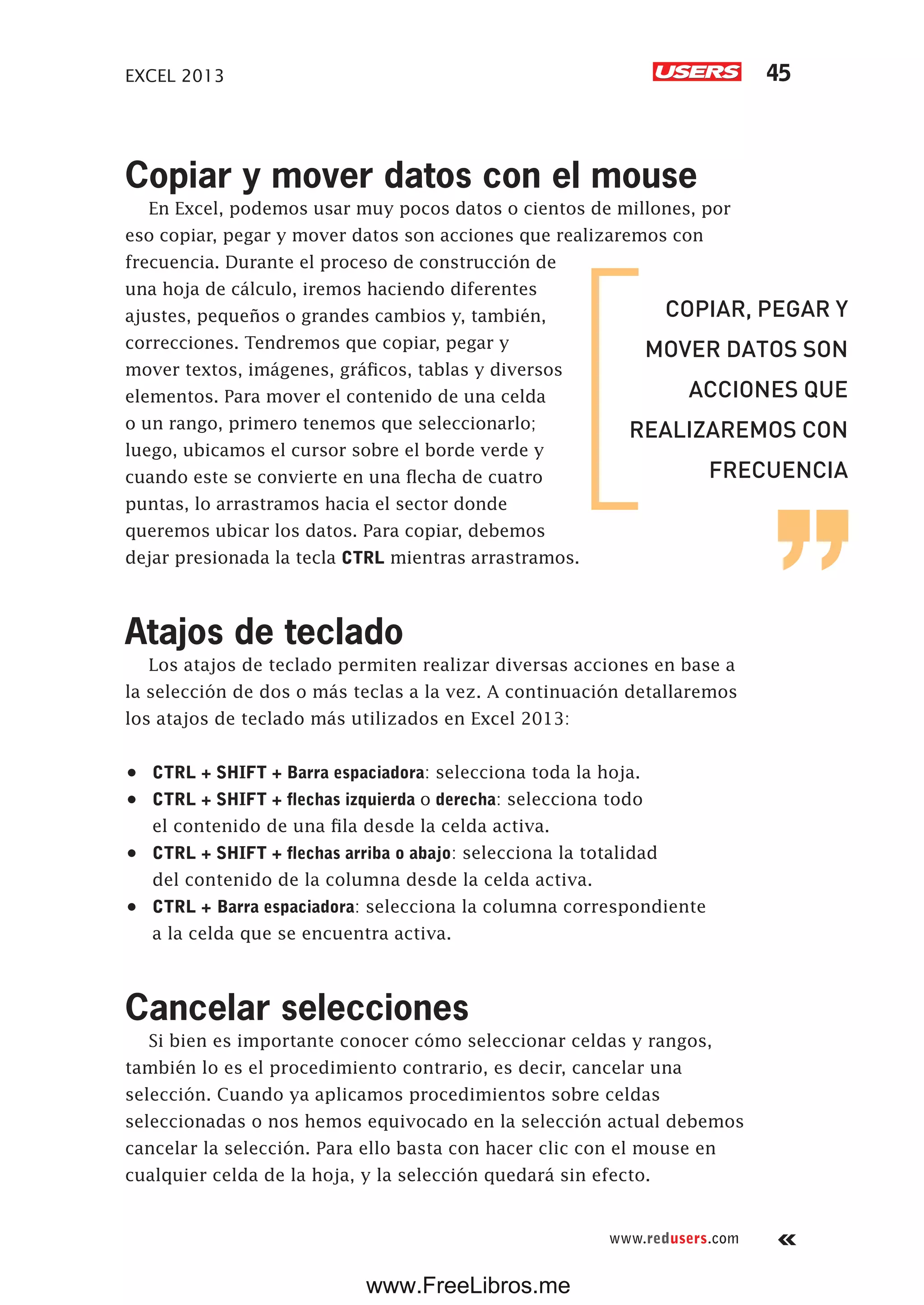 EXCEL 2013 45
www.redusers.com
Copiar y mover datos con el mouse
En Excel, podemos usar muy pocos datos o cientos de millones, por
eso copiar, pegar y mover datos son acciones que realizaremos con
frecuencia. Durante el proceso de construcción de
una hoja de cálculo, iremos haciendo diferentes
ajustes, pequeños o grandes cambios y, también,
correcciones. Tendremos que copiar, pegar y
mover textos, imágenes, gráficos, tablas y diversos
elementos. Para mover el contenido de una celda
o un rango, primero tenemos que seleccionarlo;
luego, ubicamos el cursor sobre el borde verde y
cuando este se convierte en una flecha de cuatro
puntas, lo arrastramos hacia el sector donde
queremos ubicar los datos. Para copiar, debemos
dejar presionada la tecla CTRL mientras arrastramos.
Atajos de teclado
Los atajos de teclado permiten realizar diversas acciones en base a
la selección de dos o más teclas a la vez. A continuación detallaremos
los atajos de teclado más utilizados en Excel 2013:
•	 CTRL + SHIFT + Barra espaciadora: selecciona toda la hoja.
•	 CTRL + SHIFT + flechas izquierda o derecha: selecciona todo
el contenido de una fila desde la celda activa.
•	 CTRL + SHIFT + flechas arriba o abajo: selecciona la totalidad
del contenido de la columna desde la celda activa.
•	 CTRL + Barra espaciadora: selecciona la columna correspondiente
a la celda que se encuentra activa.
Cancelar selecciones
Si bien es importante conocer cómo seleccionar celdas y rangos,
también lo es el procedimiento contrario, es decir, cancelar una
selección. Cuando ya aplicamos procedimientos sobre celdas
seleccionadas o nos hemos equivocado en la selección actual debemos
cancelar la selección. Para ello basta con hacer clic con el mouse en
cualquier celda de la hoja, y la selección quedará sin efecto.
COPIAR, PEGAR Y
MOVER DATOS SON
ACCIONES QUE
REALIZAREMOS CON
FRECUENCIA
www.FreeLibros.me
 