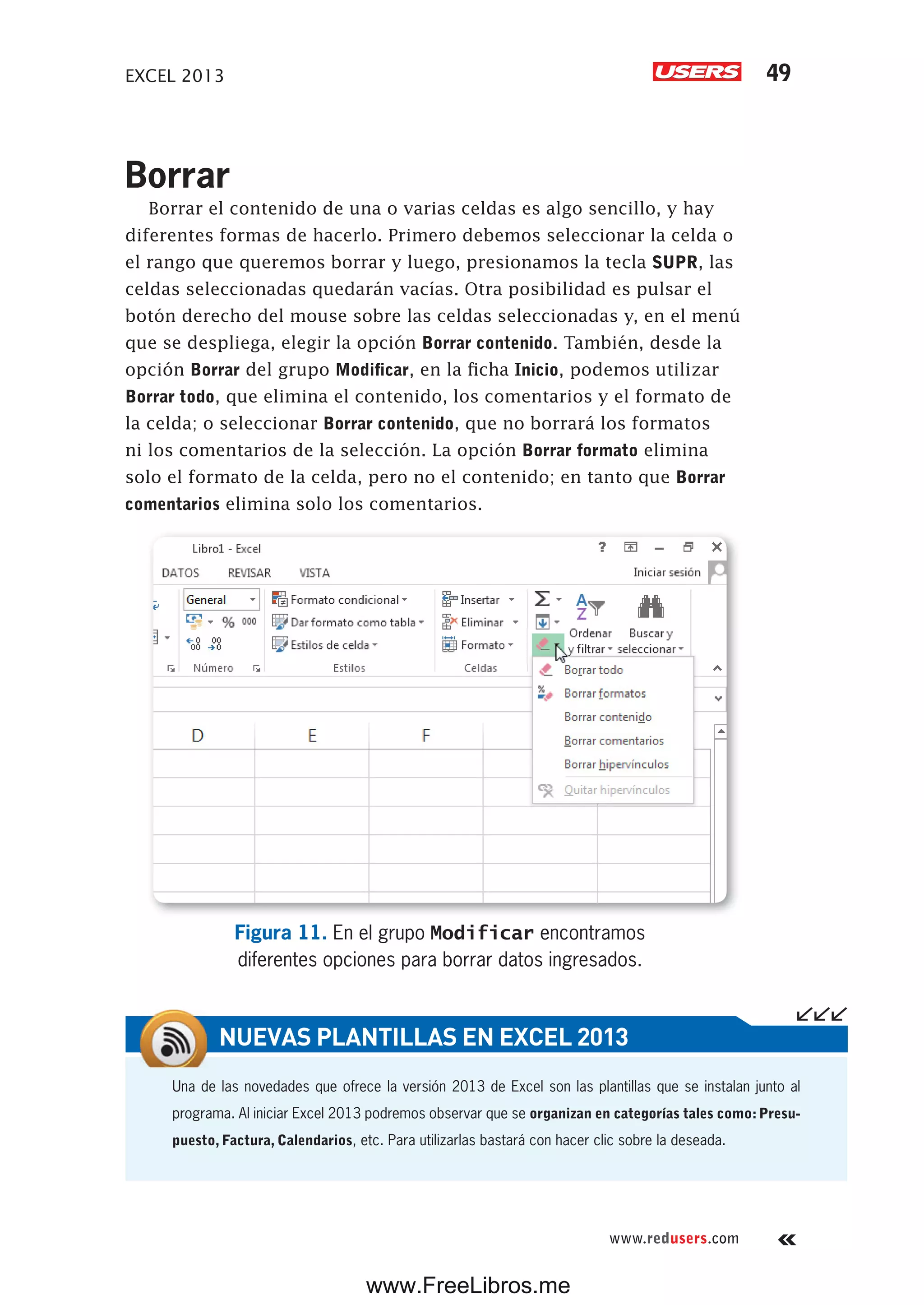 EXCEL 2013 49
www.redusers.com
Borrar
Borrar el contenido de una o varias celdas es algo sencillo, y hay
diferentes formas de hacerlo. Primero debemos seleccionar la celda o
el rango que queremos borrar y luego, presionamos la tecla SUPR, las
celdas seleccionadas quedarán vacías. Otra posibilidad es pulsar el
botón derecho del mouse sobre las celdas seleccionadas y, en el menú
que se despliega, elegir la opción Borrar contenido. También, desde la
opción Borrar del grupo Modificar, en la ficha Inicio, podemos utilizar
Borrar todo, que elimina el contenido, los comentarios y el formato de
la celda; o seleccionar Borrar contenido, que no borrará los formatos
ni los comentarios de la selección. La opción Borrar formato elimina
solo el formato de la celda, pero no el contenido; en tanto que Borrar
comentarios elimina solo los comentarios.
Figura 11. En el grupo Modificar encontramos
diferentes opciones para borrar datos ingresados.
Una de las novedades que ofrece la versión 2013 de Excel son las plantillas que se instalan junto al
programa. Al iniciar Excel 2013 podremos observar que se organizan en categorías tales como:Presu-
puesto, Factura, Calendarios, etc. Para utilizarlas bastará con hacer clic sobre la deseada.
NUEVAS PLANTILLAS EN EXCEL 2013
www.FreeLibros.me
 