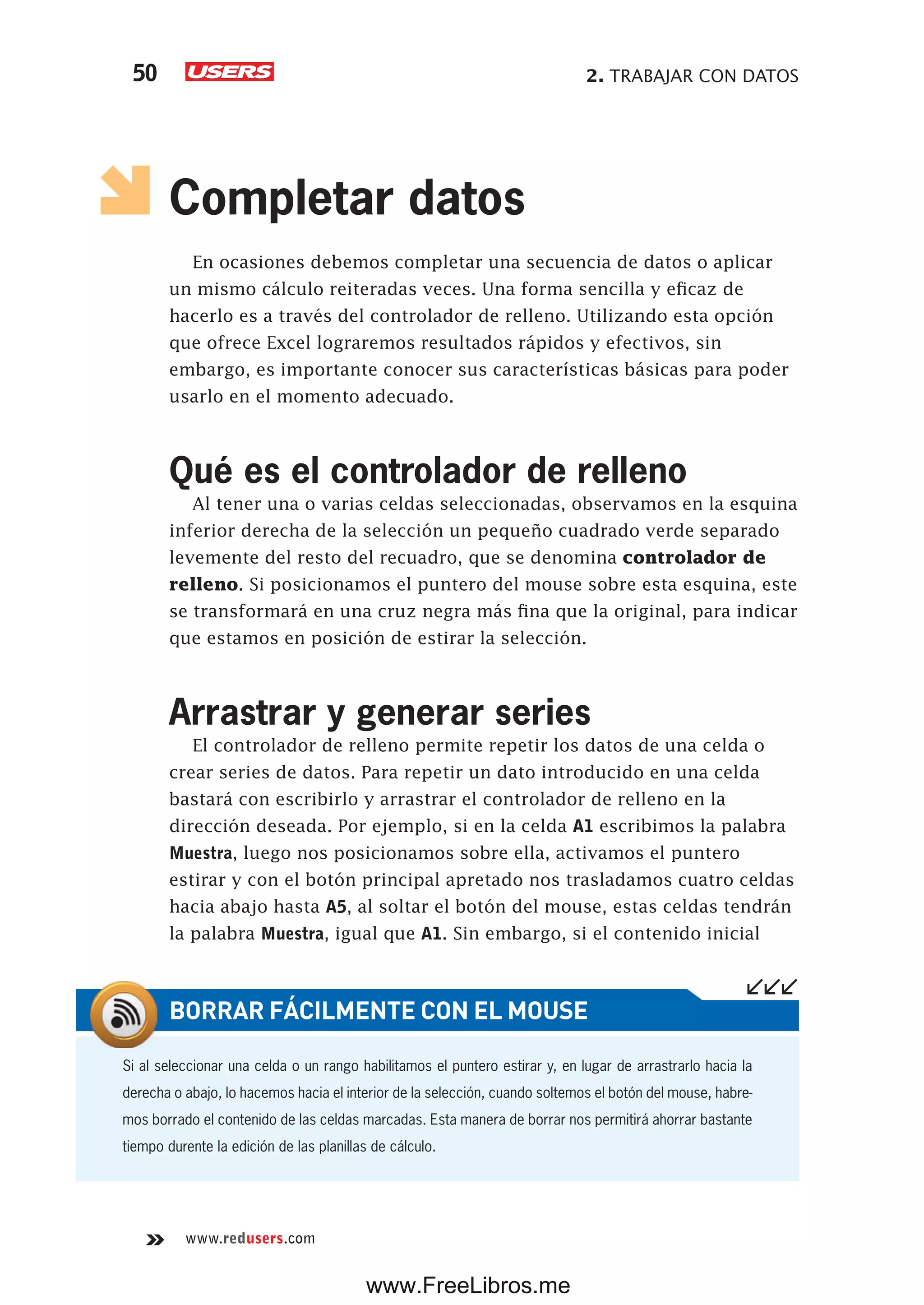2. TRABAJAR CON DATOS50
www.redusers.com
Completar datos
En ocasiones debemos completar una secuencia de datos o aplicar
un mismo cálculo reiteradas veces. Una forma sencilla y eficaz de
hacerlo es a través del controlador de relleno. Utilizando esta opción
que ofrece Excel lograremos resultados rápidos y efectivos, sin
embargo, es importante conocer sus características básicas para poder
usarlo en el momento adecuado.
Qué es el controlador de relleno
Al tener una o varias celdas seleccionadas, observamos en la esquina
inferior derecha de la selección un pequeño cuadrado verde separado
levemente del resto del recuadro, que se denomina controlador de
relleno. Si posicionamos el puntero del mouse sobre esta esquina, este
se transformará en una cruz negra más fina que la original, para indicar
que estamos en posición de estirar la selección.
Arrastrar y generar series
El controlador de relleno permite repetir los datos de una celda o
crear series de datos. Para repetir un dato introducido en una celda
bastará con escribirlo y arrastrar el controlador de relleno en la
dirección deseada. Por ejemplo, si en la celda A1 escribimos la palabra
Muestra, luego nos posicionamos sobre ella, activamos el puntero
estirar y con el botón principal apretado nos trasladamos cuatro celdas
hacia abajo hasta A5, al soltar el botón del mouse, estas celdas tendrán
la palabra Muestra, igual que A1. Sin embargo, si el contenido inicial
Si al seleccionar una celda o un rango habilitamos el puntero estirar y, en lugar de arrastrarlo hacia la
derecha o abajo, lo hacemos hacia el interior de la selección, cuando soltemos el botón del mouse, habre-
mos borrado el contenido de las celdas marcadas. Esta manera de borrar nos permitirá ahorrar bastante
tiempo durente la edición de las planillas de cálculo.
BORRAR FÁCILMENTE CON EL MOUSE
www.FreeLibros.me
 