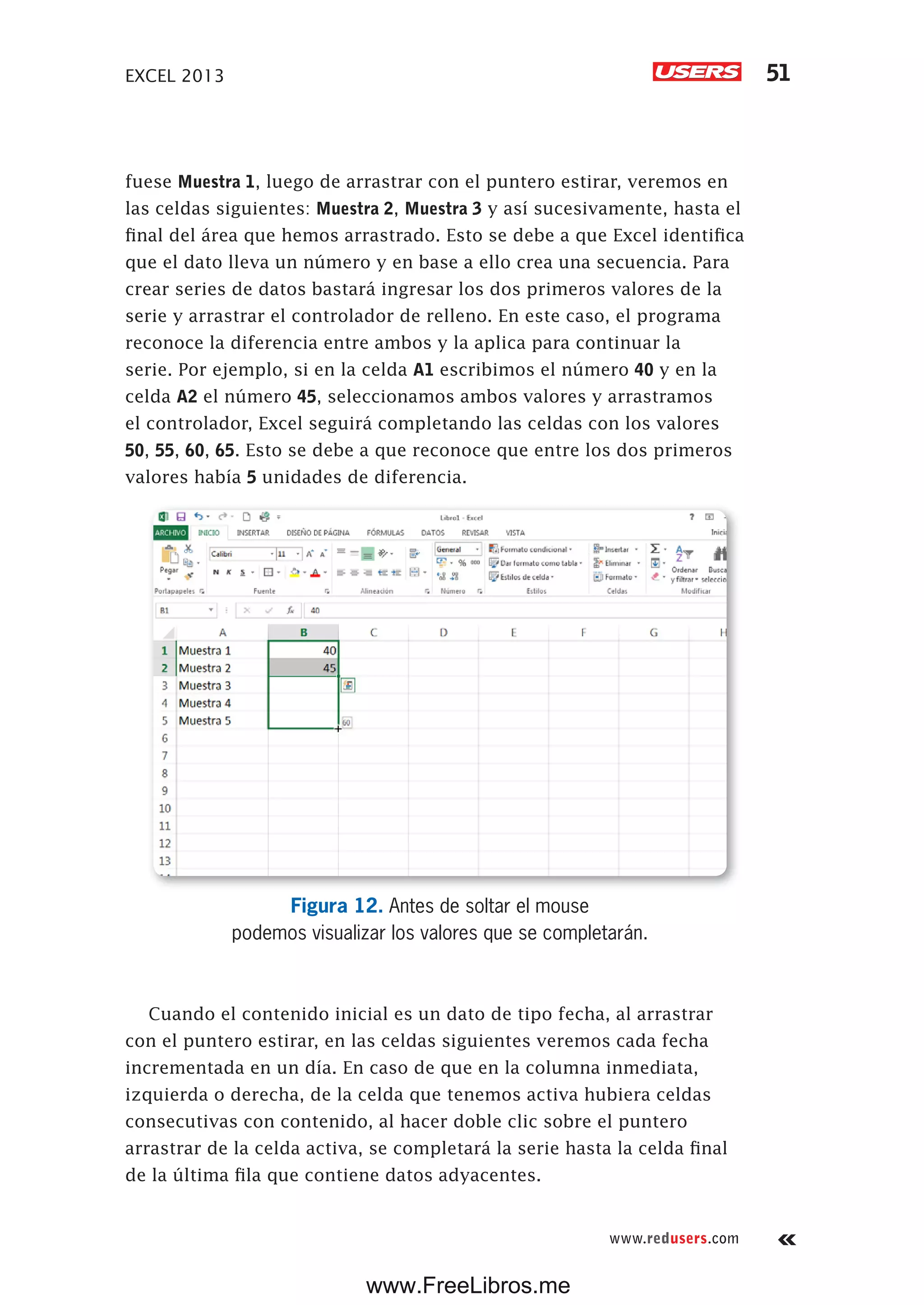 EXCEL 2013 51
www.redusers.com
fuese Muestra 1, luego de arrastrar con el puntero estirar, veremos en
las celdas siguientes: Muestra 2, Muestra 3 y así sucesivamente, hasta el
final del área que hemos arrastrado. Esto se debe a que Excel identifica
que el dato lleva un número y en base a ello crea una secuencia. Para
crear series de datos bastará ingresar los dos primeros valores de la
serie y arrastrar el controlador de relleno. En este caso, el programa
reconoce la diferencia entre ambos y la aplica para continuar la
serie. Por ejemplo, si en la celda A1 escribimos el número 40 y en la
celda A2 el número 45, seleccionamos ambos valores y arrastramos
el controlador, Excel seguirá completando las celdas con los valores
50, 55, 60, 65. Esto se debe a que reconoce que entre los dos primeros
valores había 5 unidades de diferencia.
Figura 12. Antes de soltar el mouse
podemos visualizar los valores que se completarán.
Cuando el contenido inicial es un dato de tipo fecha, al arrastrar
con el puntero estirar, en las celdas siguientes veremos cada fecha
incrementada en un día. En caso de que en la columna inmediata,
izquierda o derecha, de la celda que tenemos activa hubiera celdas
consecutivas con contenido, al hacer doble clic sobre el puntero
arrastrar de la celda activa, se completará la serie hasta la celda final
de la última fila que contiene datos adyacentes.
www.FreeLibros.me
 