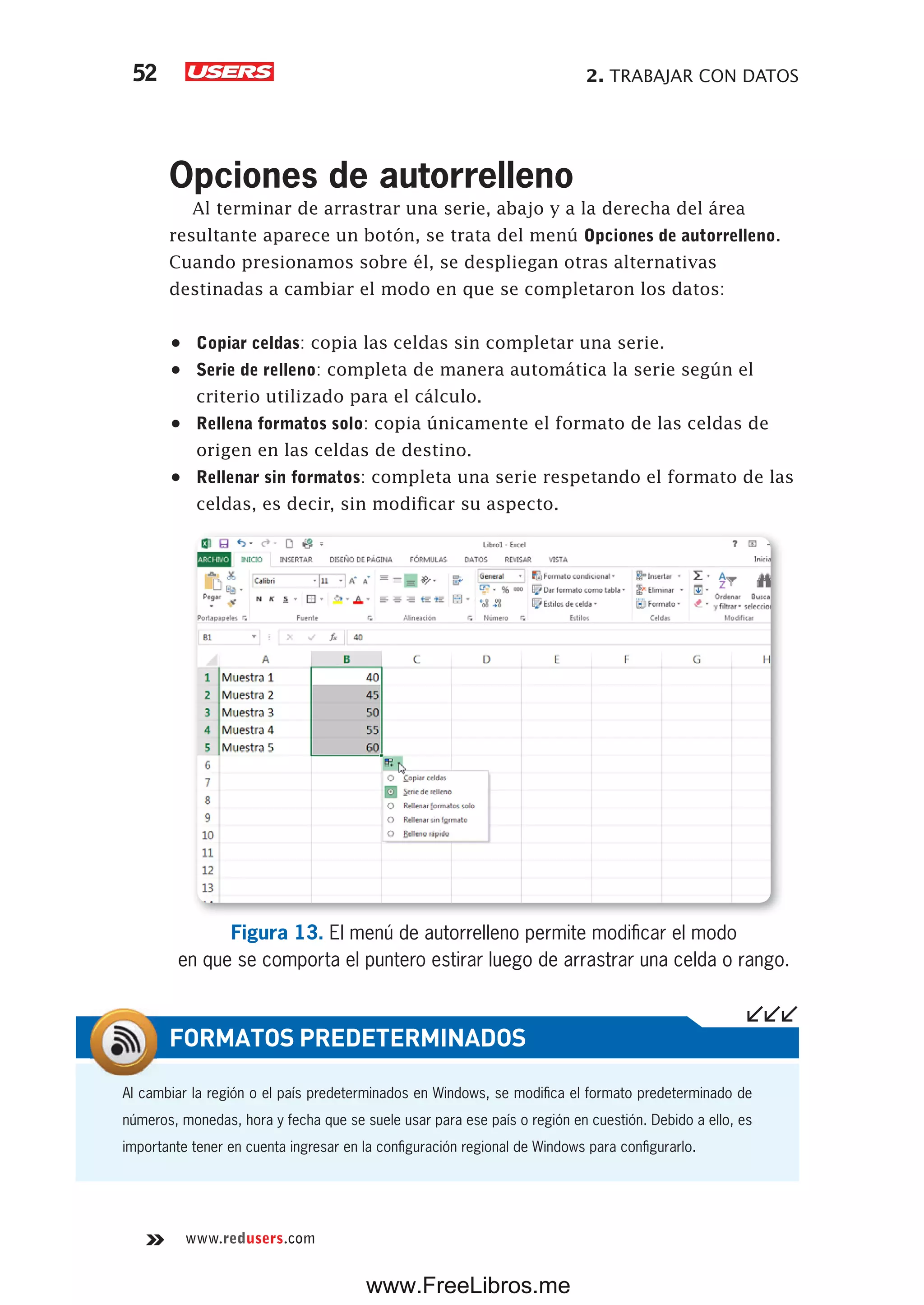 2. TRABAJAR CON DATOS52
www.redusers.com
Opciones de autorrelleno
Al terminar de arrastrar una serie, abajo y a la derecha del área
resultante aparece un botón, se trata del menú Opciones de autorrelleno.
Cuando presionamos sobre él, se despliegan otras alternativas
destinadas a cambiar el modo en que se completaron los datos:
•	 Copiar celdas: copia las celdas sin completar una serie.
•	 Serie de relleno: completa de manera automática la serie según el
criterio utilizado para el cálculo.
•	 Rellena formatos solo: copia únicamente el formato de las celdas de
origen en las celdas de destino.
•	 Rellenar sin formatos: completa una serie respetando el formato de las
celdas, es decir, sin modificar su aspecto.
Figura 13. El menú de autorrelleno permite modificar el modo
en que se comporta el puntero estirar luego de arrastrar una celda o rango.
Al cambiar la región o el país predeterminados en Windows, se modifica el formato predeterminado de
números, monedas, hora y fecha que se suele usar para ese país o región en cuestión. Debido a ello, es
importante tener en cuenta ingresar en la configuración regional de Windows para configurarlo.
FORMATOS PREDETERMINADOS
www.FreeLibros.me
 