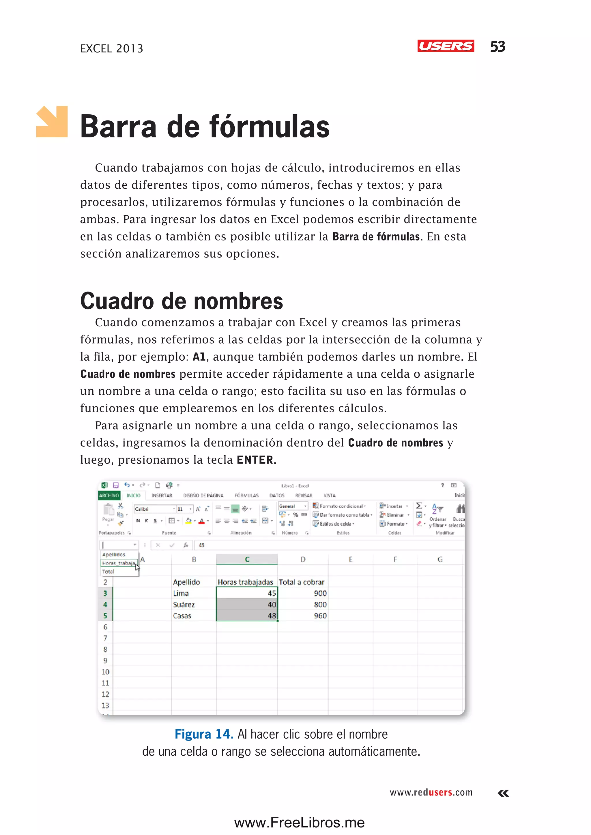 EXCEL 2013 53
www.redusers.com
Barra de fórmulas
Cuando trabajamos con hojas de cálculo, introduciremos en ellas
datos de diferentes tipos, como números, fechas y textos; y para
procesarlos, utilizaremos fórmulas y funciones o la combinación de
ambas. Para ingresar los datos en Excel podemos escribir directamente
en las celdas o también es posible utilizar la Barra de fórmulas. En esta
sección analizaremos sus opciones.
Cuadro de nombres
Cuando comenzamos a trabajar con Excel y creamos las primeras
fórmulas, nos referimos a las celdas por la intersección de la columna y
la fila, por ejemplo: A1, aunque también podemos darles un nombre. El
Cuadro de nombres permite acceder rápidamente a una celda o asignarle
un nombre a una celda o rango; esto facilita su uso en las fórmulas o
funciones que emplearemos en los diferentes cálculos.
Para asignarle un nombre a una celda o rango, seleccionamos las
celdas, ingresamos la denominación dentro del Cuadro de nombres y
luego, presionamos la tecla ENTER.
Figura 14. Al hacer clic sobre el nombre
de una celda o rango se selecciona automáticamente.
www.FreeLibros.me
 