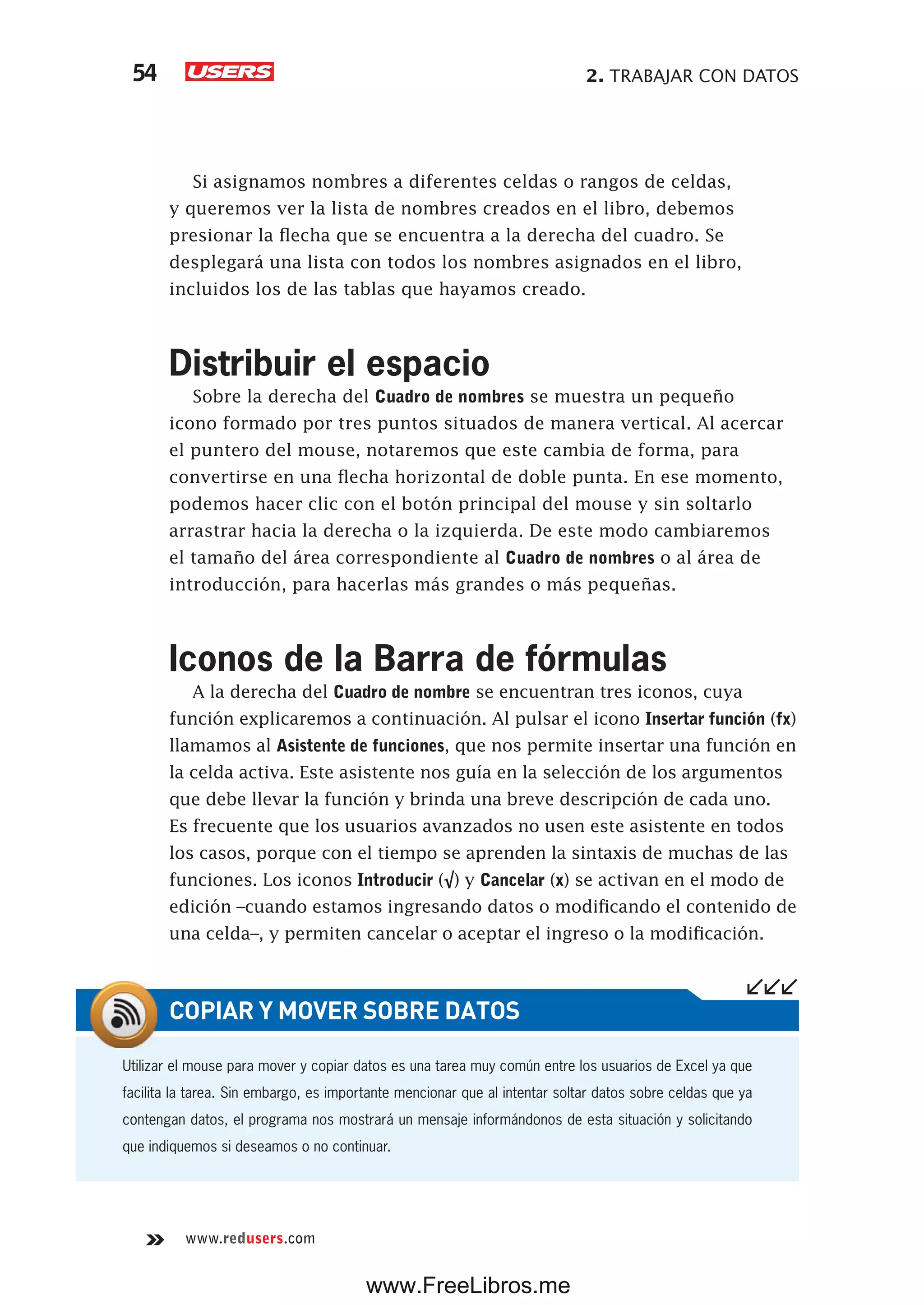 2. TRABAJAR CON DATOS54
www.redusers.com
Si asignamos nombres a diferentes celdas o rangos de celdas,
y queremos ver la lista de nombres creados en el libro, debemos
presionar la flecha que se encuentra a la derecha del cuadro. Se
desplegará una lista con todos los nombres asignados en el libro,
incluidos los de las tablas que hayamos creado.
Distribuir el espacio
Sobre la derecha del Cuadro de nombres se muestra un pequeño
icono formado por tres puntos situados de manera vertical. Al acercar
el puntero del mouse, notaremos que este cambia de forma, para
convertirse en una flecha horizontal de doble punta. En ese momento,
podemos hacer clic con el botón principal del mouse y sin soltarlo
arrastrar hacia la derecha o la izquierda. De este modo cambiaremos
el tamaño del área correspondiente al Cuadro de nombres o al área de
introducción, para hacerlas más grandes o más pequeñas.
Iconos de la Barra de fórmulas
A la derecha del Cuadro de nombre se encuentran tres iconos, cuya
función explicaremos a continuación. Al pulsar el icono Insertar función (fx)
llamamos al Asistente de funciones, que nos permite insertar una función en
la celda activa. Este asistente nos guía en la selección de los argumentos
que debe llevar la función y brinda una breve descripción de cada uno.
Es frecuente que los usuarios avanzados no usen este asistente en todos
los casos, porque con el tiempo se aprenden la sintaxis de muchas de las
funciones. Los iconos Introducir (√) y Cancelar (x) se activan en el modo de
edición –cuando estamos ingresando datos o modificando el contenido de
una celda–, y permiten cancelar o aceptar el ingreso o la modificación.
Utilizar el mouse para mover y copiar datos es una tarea muy común entre los usuarios de Excel ya que
facilita la tarea. Sin embargo, es importante mencionar que al intentar soltar datos sobre celdas que ya
contengan datos, el programa nos mostrará un mensaje informándonos de esta situación y solicitando
que indiquemos si deseamos o no continuar.
COPIAR Y MOVER SOBRE DATOS
www.FreeLibros.me
 