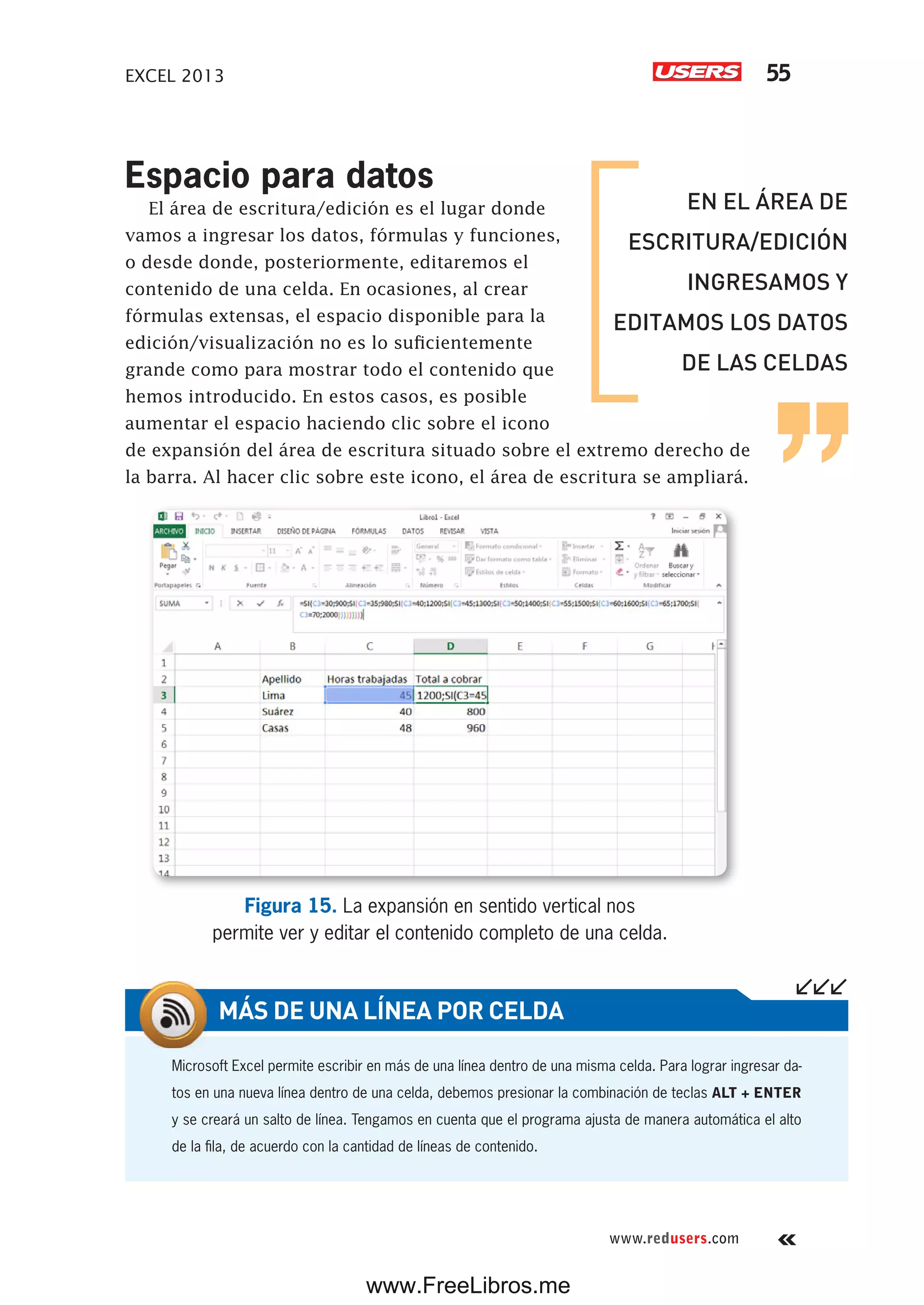 EXCEL 2013 55
www.redusers.com
Espacio para datos
El área de escritura/edición es el lugar donde
vamos a ingresar los datos, fórmulas y funciones,
o desde donde, posteriormente, editaremos el
contenido de una celda. En ocasiones, al crear
fórmulas extensas, el espacio disponible para la
edición/visualización no es lo suficientemente
grande como para mostrar todo el contenido que
hemos introducido. En estos casos, es posible
aumentar el espacio haciendo clic sobre el icono
de expansión del área de escritura situado sobre el extremo derecho de
la barra. Al hacer clic sobre este icono, el área de escritura se ampliará.
Figura 15. La expansión en sentido vertical nos
permite ver y editar el contenido completo de una celda.
Microsoft Excel permite escribir en más de una línea dentro de una misma celda. Para lograr ingresar da-
tos en una nueva línea dentro de una celda, debemos presionar la combinación de teclas ALT + ENTER
y se creará un salto de línea. Tengamos en cuenta que el programa ajusta de manera automática el alto
de la fila, de acuerdo con la cantidad de líneas de contenido.
MÁS DE UNA LÍNEA POR CELDA
EN EL ÁREA DE
ESCRITURA/EDICIÓN
INGRESAMOS Y
EDITAMOS LOS DATOS
DE LAS CELDAS
www.FreeLibros.me
 