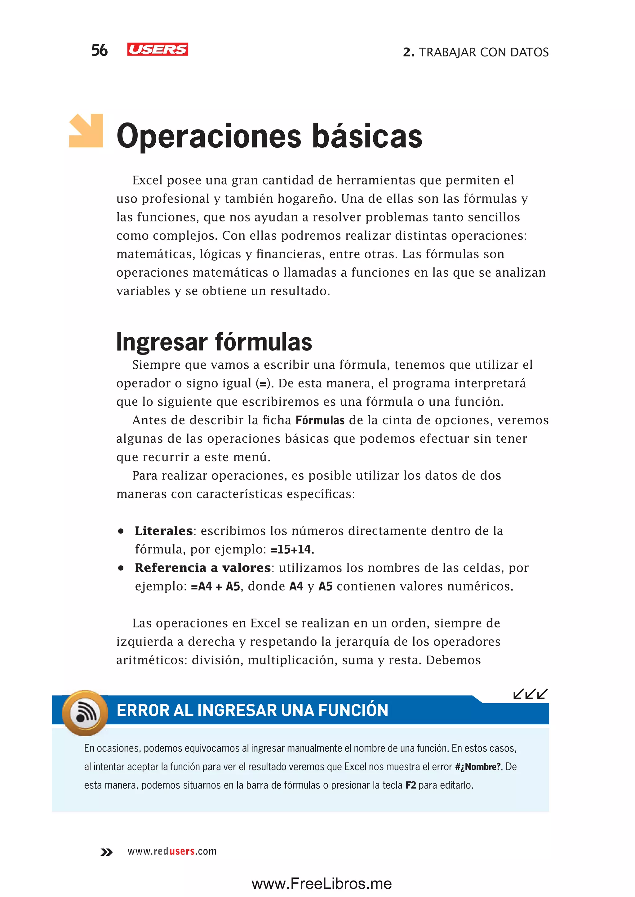 2. TRABAJAR CON DATOS56
www.redusers.com
Operaciones básicas
Excel posee una gran cantidad de herramientas que permiten el
uso profesional y también hogareño. Una de ellas son las fórmulas y
las funciones, que nos ayudan a resolver problemas tanto sencillos
como complejos. Con ellas podremos realizar distintas operaciones:
matemáticas, lógicas y financieras, entre otras. Las fórmulas son
operaciones matemáticas o llamadas a funciones en las que se analizan
variables y se obtiene un resultado.
Ingresar fórmulas
Siempre que vamos a escribir una fórmula, tenemos que utilizar el
operador o signo igual (=). De esta manera, el programa interpretará
que lo siguiente que escribiremos es una fórmula o una función.
Antes de describir la ficha Fórmulas de la cinta de opciones, veremos
algunas de las operaciones básicas que podemos efectuar sin tener
que recurrir a este menú.
Para realizar operaciones, es posible utilizar los datos de dos
maneras con características específicas:
•	 Literales: escribimos los números directamente dentro de la
fórmula, por ejemplo: =15+14.
•	 Referencia a valores: utilizamos los nombres de las celdas, por
ejemplo: =A4 + A5, donde A4 y A5 contienen valores numéricos.
Las operaciones en Excel se realizan en un orden, siempre de
izquierda a derecha y respetando la jerarquía de los operadores
aritméticos: división, multiplicación, suma y resta. Debemos
En ocasiones, podemos equivocarnos al ingresar manualmente el nombre de una función. En estos casos,
al intentar aceptar la función para ver el resultado veremos que Excel nos muestra el error #¿Nombre?. De
esta manera, podemos situarnos en la barra de fórmulas o presionar la tecla F2 para editarlo.
ERROR AL INGRESAR UNA FUNCIÓN
www.FreeLibros.me
 