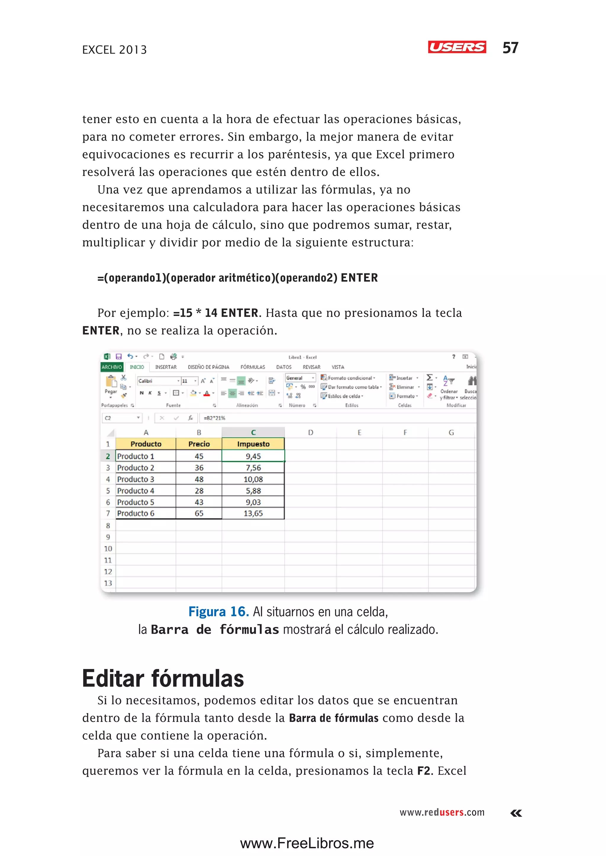 EXCEL 2013 57
www.redusers.com
tener esto en cuenta a la hora de efectuar las operaciones básicas,
para no cometer errores. Sin embargo, la mejor manera de evitar
equivocaciones es recurrir a los paréntesis, ya que Excel primero
resolverá las operaciones que estén dentro de ellos.
Una vez que aprendamos a utilizar las fórmulas, ya no
necesitaremos una calculadora para hacer las operaciones básicas
dentro de una hoja de cálculo, sino que podremos sumar, restar,
multiplicar y dividir por medio de la siguiente estructura:
=(operando1)(operador aritmético)(operando2) ENTER
Por ejemplo: =15 * 14 ENTER. Hasta que no presionamos la tecla
ENTER, no se realiza la operación.
Figura 16. Al situarnos en una celda,
la Barra de fórmulas mostrará el cálculo realizado.
Editar fórmulas
Si lo necesitamos, podemos editar los datos que se encuentran
dentro de la fórmula tanto desde la Barra de fórmulas como desde la
celda que contiene la operación.
Para saber si una celda tiene una fórmula o si, simplemente,
queremos ver la fórmula en la celda, presionamos la tecla F2. Excel
www.FreeLibros.me
 