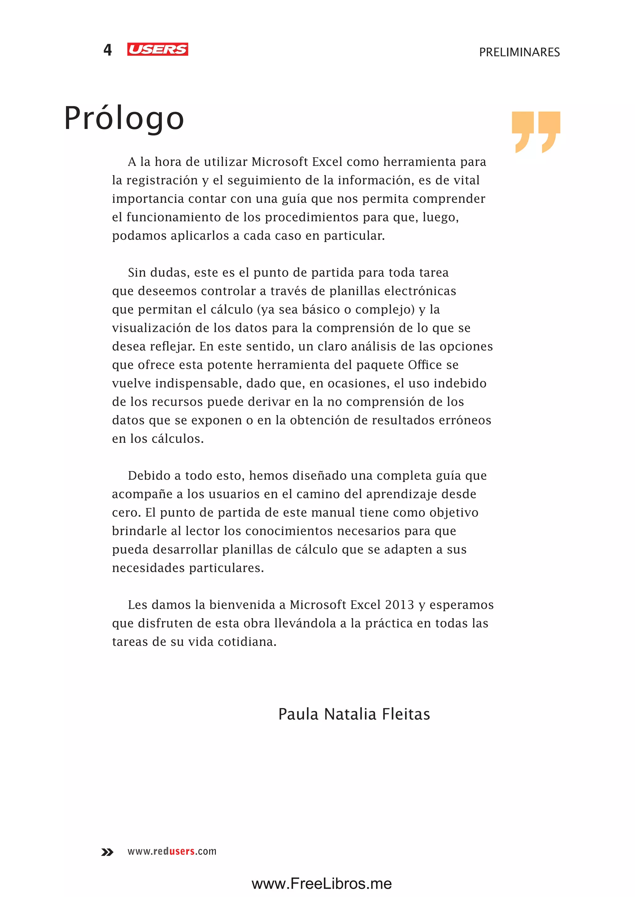 www.redusers.com
PRELIMINARES4
Prólogo
A la hora de utilizar Microsoft Excel como herramienta para
la registración y el seguimiento de la información, es de vital
importancia contar con una guía que nos permita comprender
el funcionamiento de los procedimientos para que, luego,
podamos aplicarlos a cada caso en particular.
Sin dudas, este es el punto de partida para toda tarea
que deseemos controlar a través de planillas electrónicas
que permitan el cálculo (ya sea básico o complejo) y la
visualización de los datos para la comprensión de lo que se
desea reflejar. En este sentido, un claro análisis de las opciones
que ofrece esta potente herramienta del paquete Office se
vuelve indispensable, dado que, en ocasiones, el uso indebido
de los recursos puede derivar en la no comprensión de los
datos que se exponen o en la obtención de resultados erróneos
en los cálculos.
Debido a todo esto, hemos diseñado una completa guía que
acompañe a los usuarios en el camino del aprendizaje desde
cero. El punto de partida de este manual tiene como objetivo
brindarle al lector los conocimientos necesarios para que
pueda desarrollar planillas de cálculo que se adapten a sus
necesidades particulares.
Les damos la bienvenida a Microsoft Excel 2013 y esperamos
que disfruten de esta obra llevándola a la práctica en todas las
tareas de su vida cotidiana.
Paula Natalia Fleitas
www.FreeLibros.me
 