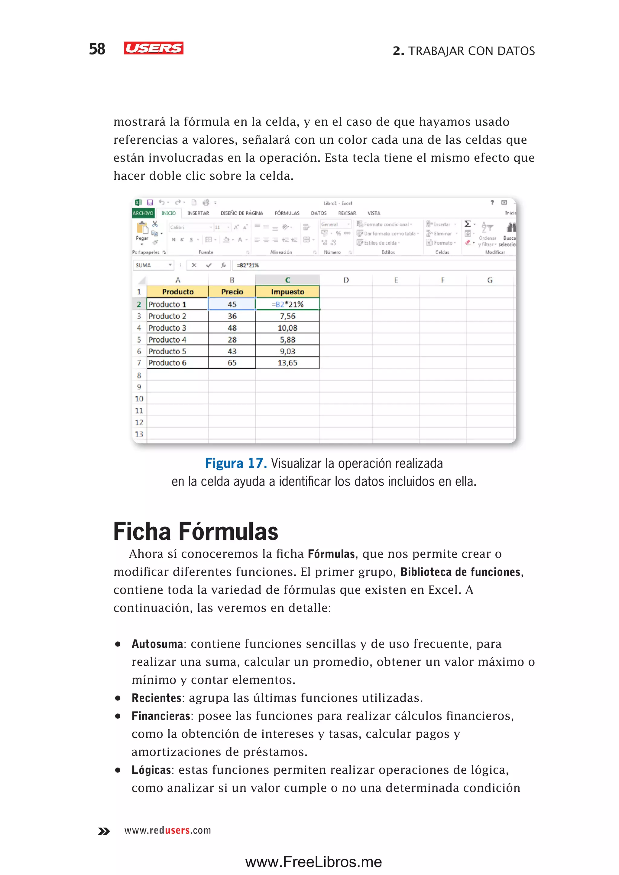 2. TRABAJAR CON DATOS58
www.redusers.com
mostrará la fórmula en la celda, y en el caso de que hayamos usado
referencias a valores, señalará con un color cada una de las celdas que
están involucradas en la operación. Esta tecla tiene el mismo efecto que
hacer doble clic sobre la celda.
Figura 17. Visualizar la operación realizada
en la celda ayuda a identificar los datos incluidos en ella.
Ficha Fórmulas
Ahora sí conoceremos la ficha Fórmulas, que nos permite crear o
modificar diferentes funciones. El primer grupo, Biblioteca de funciones,
contiene toda la variedad de fórmulas que existen en Excel. A
continuación, las veremos en detalle:
•	 Autosuma: contiene funciones sencillas y de uso frecuente, para
realizar una suma, calcular un promedio, obtener un valor máximo o
mínimo y contar elementos.
•	 Recientes: agrupa las últimas funciones utilizadas.
•	 Financieras: posee las funciones para realizar cálculos financieros,
como la obtención de intereses y tasas, calcular pagos y
amortizaciones de préstamos.
•	 Lógicas: estas funciones permiten realizar operaciones de lógica,
como analizar si un valor cumple o no una determinada condición
www.FreeLibros.me
 