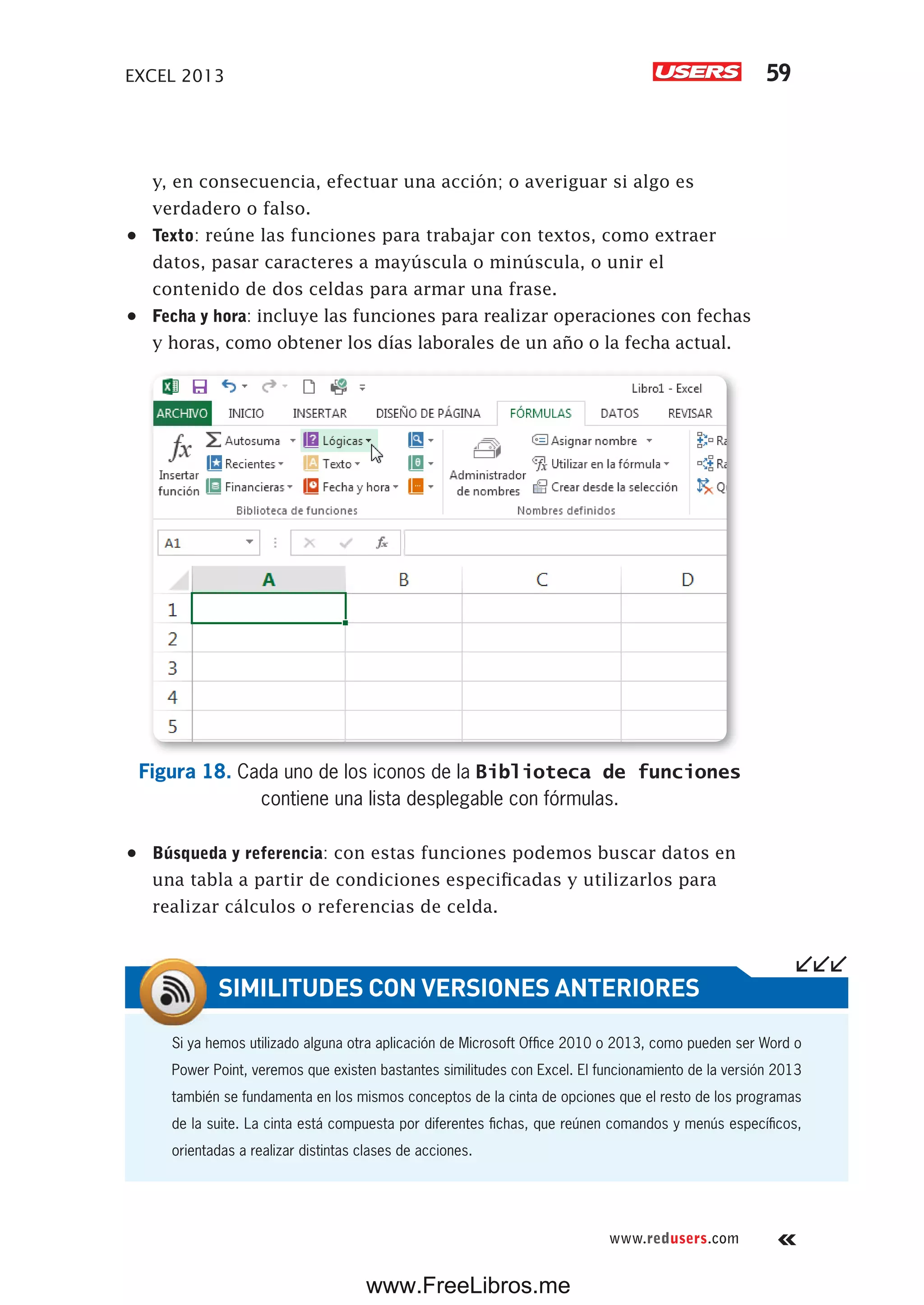EXCEL 2013 59
www.redusers.com
y, en consecuencia, efectuar una acción; o averiguar si algo es
verdadero o falso.
•	 Texto: reúne las funciones para trabajar con textos, como extraer
datos, pasar caracteres a mayúscula o minúscula, o unir el
contenido de dos celdas para armar una frase.
•	 Fecha y hora: incluye las funciones para realizar operaciones con fechas
y horas, como obtener los días laborales de un año o la fecha actual.
Figura 18. Cada uno de los iconos de la Biblioteca de funciones
contiene una lista desplegable con fórmulas.
•	 Búsqueda y referencia: con estas funciones podemos buscar datos en
una tabla a partir de condiciones especificadas y utilizarlos para
realizar cálculos o referencias de celda.
Si ya hemos utilizado alguna otra aplicación de Microsoft Office 2010 o 2013, como pueden ser Word o
Power Point, veremos que existen bastantes similitudes con Excel. El funcionamiento de la versión 2013
también se fundamenta en los mismos conceptos de la cinta de opciones que el resto de los programas
de la suite. La cinta está compuesta por diferentes fichas, que reúnen comandos y menús específicos,
orientadas a realizar distintas clases de acciones.
SIMILITUDES CON VERSIONES ANTERIORES
www.FreeLibros.me
 