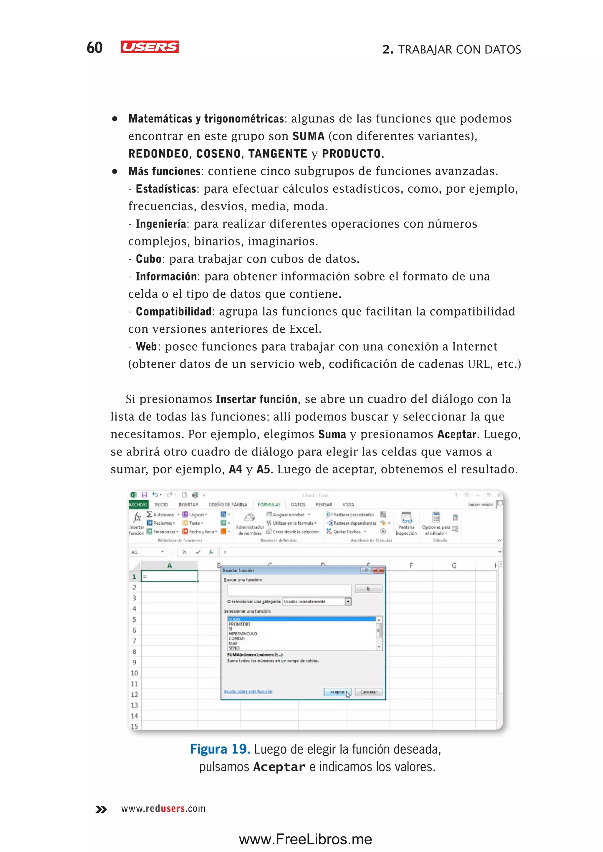 2. TRABAJAR CON DATOS60
www.redusers.com
•	 Matemáticas y trigonométricas: algunas de las funciones que podemos
encontrar en este grupo son SUMA (con diferentes variantes),
REDONDEO, COSENO, TANGENTE y PRODUCTO.
•	 Más funciones: contiene cinco subgrupos de funciones avanzadas.
- Estadísticas: para efectuar cálculos estadísticos, como, por ejemplo,
frecuencias, desvíos, media, moda.
- Ingeniería: para realizar diferentes operaciones con números
complejos, binarios, imaginarios.
- Cubo: para trabajar con cubos de datos.
- Información: para obtener información sobre el formato de una
celda o el tipo de datos que contiene.
- Compatibilidad: agrupa las funciones que facilitan la compatibilidad
con versiones anteriores de Excel.
- Web: posee funciones para trabajar con una conexión a Internet
(obtener datos de un servicio web, codificación de cadenas URL, etc.)
Si presionamos Insertar función, se abre un cuadro del diálogo con la
lista de todas las funciones; allí podemos buscar y seleccionar la que
necesitamos. Por ejemplo, elegimos Suma y presionamos Aceptar. Luego,
se abrirá otro cuadro de diálogo para elegir las celdas que vamos a
sumar, por ejemplo, A4 y A5. Luego de aceptar, obtenemos el resultado.
Figura 19. Luego de elegir la función deseada,
pulsamos Aceptar e indicamos los valores.
www.FreeLibros.me
 