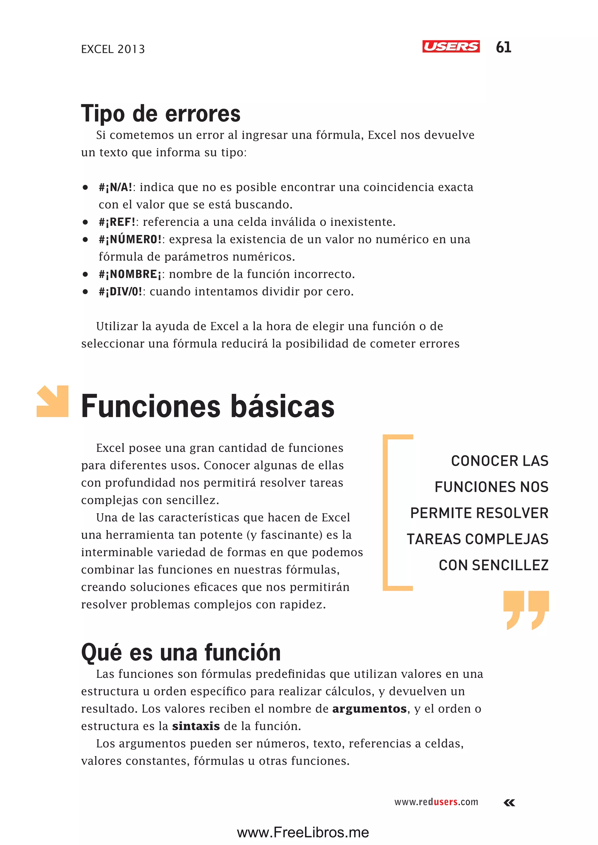EXCEL 2013 61
www.redusers.com
Tipo de errores
Si cometemos un error al ingresar una fórmula, Excel nos devuelve
un texto que informa su tipo:
•	 #¡N/A!: indica que no es posible encontrar una coincidencia exacta
con el valor que se está buscando.
•	 #¡REF!: referencia a una celda inválida o inexistente.
•	 #¡NÚMERO!: expresa la existencia de un valor no numérico en una
fórmula de parámetros numéricos.
•	 #¡NOMBRE¡: nombre de la función incorrecto.
•	 #¡DIV/0!: cuando intentamos dividir por cero.
Utilizar la ayuda de Excel a la hora de elegir una función o de
seleccionar una fórmula reducirá la posibilidad de cometer errores
Funciones básicas
Excel posee una gran cantidad de funciones
para diferentes usos. Conocer algunas de ellas
con profundidad nos permitirá resolver tareas
complejas con sencillez.
Una de las características que hacen de Excel
una herramienta tan potente (y fascinante) es la
interminable variedad de formas en que podemos
combinar las funciones en nuestras fórmulas,
creando soluciones eficaces que nos permitirán
resolver problemas complejos con rapidez.
Qué es una función
Las funciones son fórmulas predefinidas que utilizan valores en una
estructura u orden específico para realizar cálculos, y devuelven un
resultado. Los valores reciben el nombre de argumentos, y el orden o
estructura es la sintaxis de la función.
Los argumentos pueden ser números, texto, referencias a celdas,
valores constantes, fórmulas u otras funciones.
CONOCER LAS
FUNCIONES NOS
PERMITE RESOLVER
TAREAS COMPLEJAS
CON SENCILLEZ
www.FreeLibros.me
 