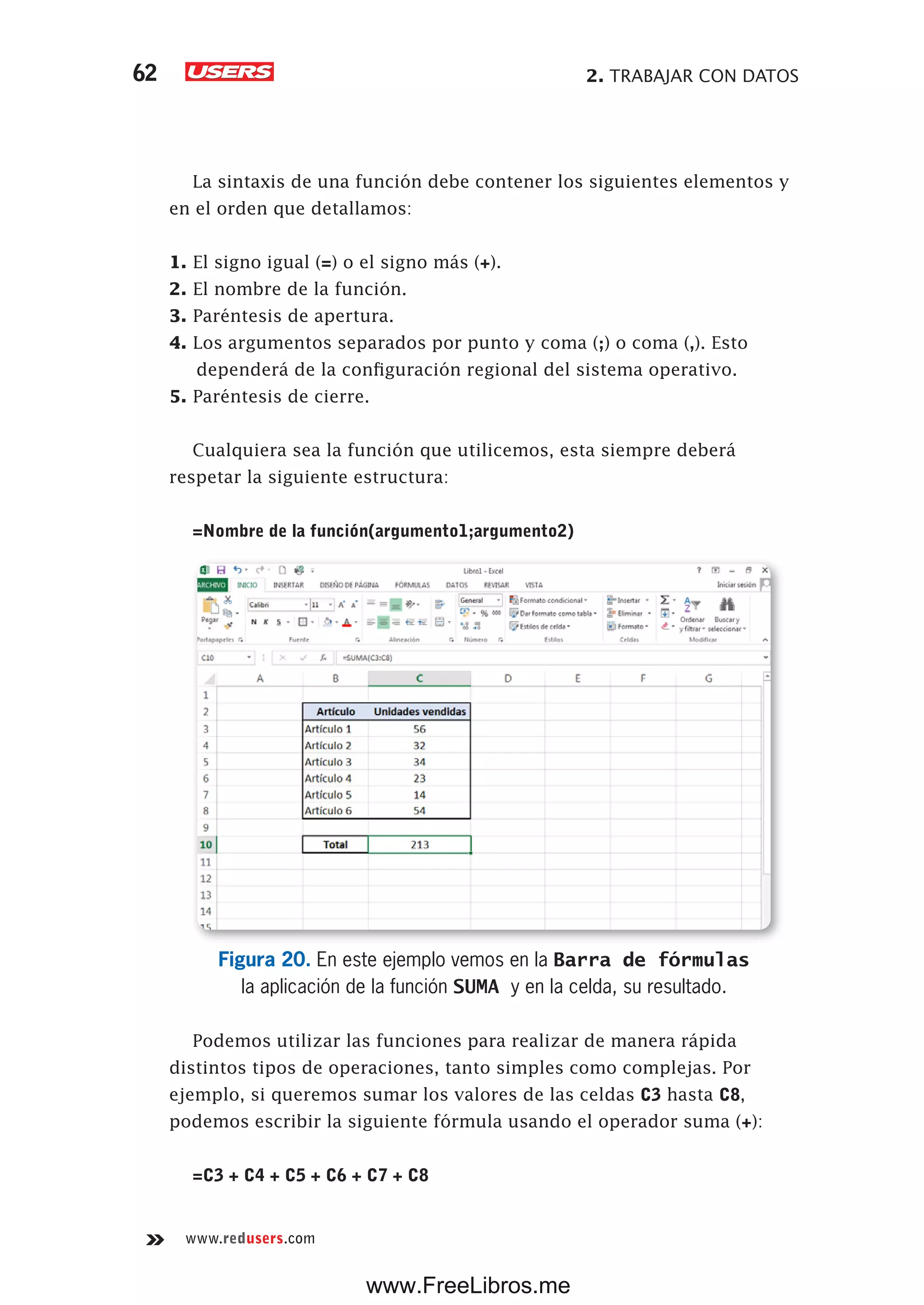2. TRABAJAR CON DATOS62
www.redusers.com
La sintaxis de una función debe contener los siguientes elementos y
en el orden que detallamos:
1. El signo igual (=) o el signo más (+).
2. El nombre de la función.
3. Paréntesis de apertura.
4. Los argumentos separados por punto y coma (;) o coma (,). Esto
dependerá de la configuración regional del sistema operativo.
5. Paréntesis de cierre.
Cualquiera sea la función que utilicemos, esta siempre deberá
respetar la siguiente estructura:
=Nombre de la función(argumento1;argumento2)
Figura 20. En este ejemplo vemos en la Barra de fórmulas
la aplicación de la función SUMA y en la celda, su resultado.
Podemos utilizar las funciones para realizar de manera rápida
distintos tipos de operaciones, tanto simples como complejas. Por
ejemplo, si queremos sumar los valores de las celdas C3 hasta C8,
podemos escribir la siguiente fórmula usando el operador suma (+):
=C3 + C4 + C5 + C6 + C7 + C8
www.FreeLibros.me
 