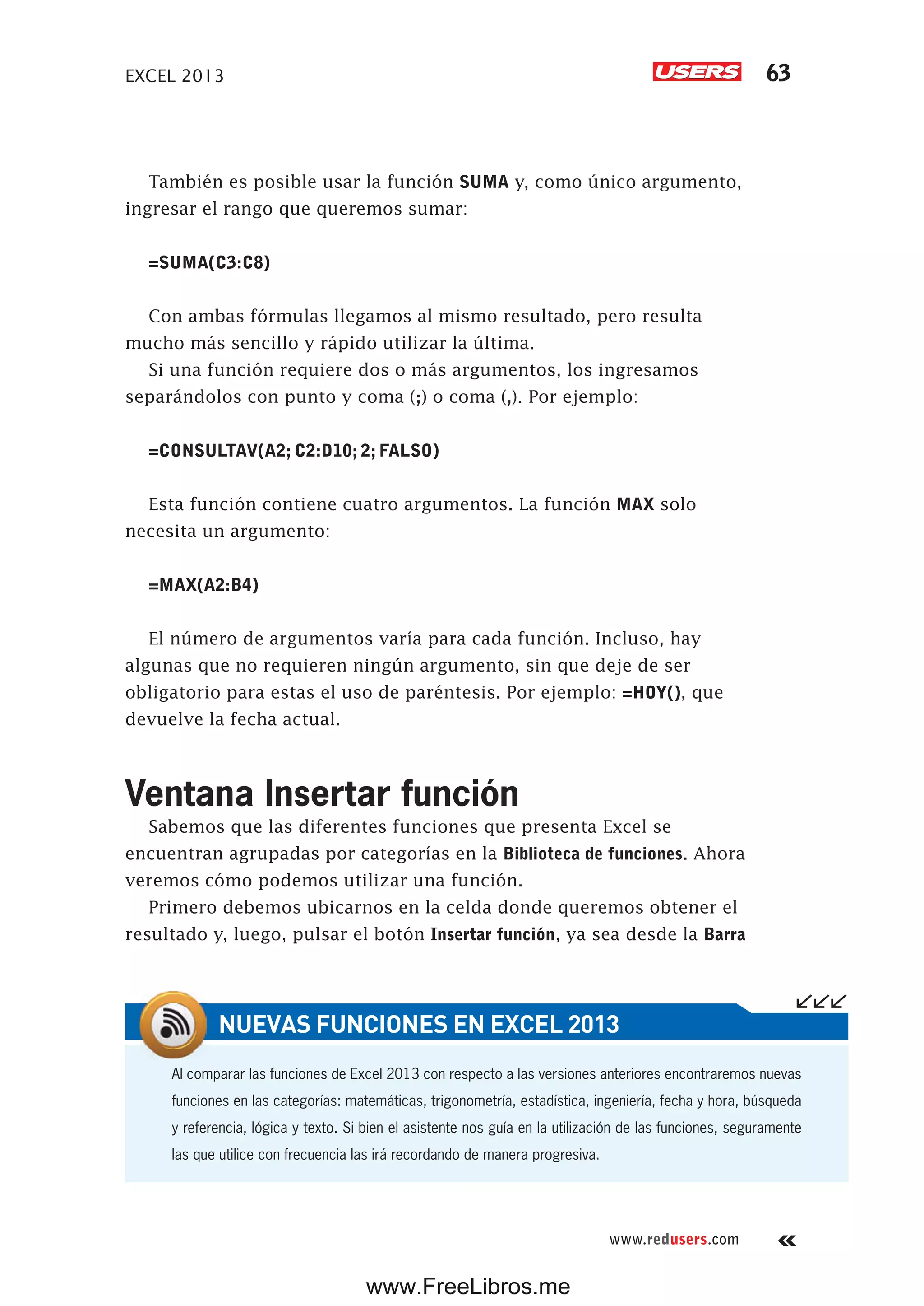 EXCEL 2013 63
www.redusers.com
También es posible usar la función SUMA y, como único argumento,
ingresar el rango que queremos sumar:
=SUMA(C3:C8)
Con ambas fórmulas llegamos al mismo resultado, pero resulta
mucho más sencillo y rápido utilizar la última.
Si una función requiere dos o más argumentos, los ingresamos
separándolos con punto y coma (;) o coma (,). Por ejemplo:
=CONSULTAV(A2; C2:D10; 2; FALSO)
Esta función contiene cuatro argumentos. La función MAX solo
necesita un argumento:
=MAX(A2:B4)
El número de argumentos varía para cada función. Incluso, hay
algunas que no requieren ningún argumento, sin que deje de ser
obligatorio para estas el uso de paréntesis. Por ejemplo: =HOY(), que
devuelve la fecha actual.
Ventana Insertar función
Sabemos que las diferentes funciones que presenta Excel se
encuentran agrupadas por categorías en la Biblioteca de funciones. Ahora
veremos cómo podemos utilizar una función.
Primero debemos ubicarnos en la celda donde queremos obtener el
resultado y, luego, pulsar el botón Insertar función, ya sea desde la Barra
Al comparar las funciones de Excel 2013 con respecto a las versiones anteriores encontraremos nuevas
funciones en las categorías: matemáticas, trigonometría, estadística, ingeniería, fecha y hora, búsqueda
y referencia, lógica y texto. Si bien el asistente nos guía en la utilización de las funciones, seguramente
las que utilice con frecuencia las irá recordando de manera progresiva.
NUEVAS FUNCIONES EN EXCEL 2013
www.FreeLibros.me
 