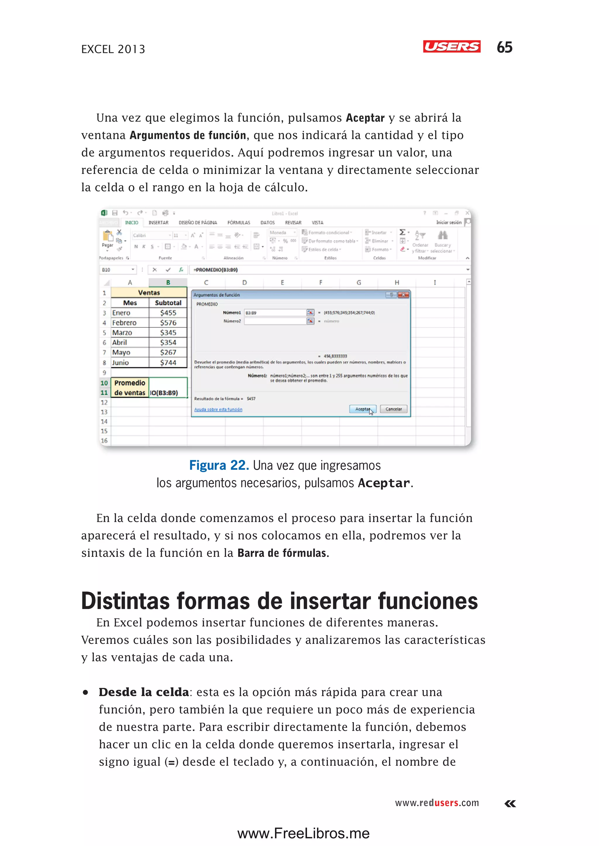EXCEL 2013 65
www.redusers.com
Una vez que elegimos la función, pulsamos Aceptar y se abrirá la
ventana Argumentos de función, que nos indicará la cantidad y el tipo
de argumentos requeridos. Aquí podremos ingresar un valor, una
referencia de celda o minimizar la ventana y directamente seleccionar
la celda o el rango en la hoja de cálculo.
Figura 22. Una vez que ingresamos
los argumentos necesarios, pulsamos Aceptar.
En la celda donde comenzamos el proceso para insertar la función
aparecerá el resultado, y si nos colocamos en ella, podremos ver la
sintaxis de la función en la Barra de fórmulas.
Distintas formas de insertar funciones
En Excel podemos insertar funciones de diferentes maneras.
Veremos cuáles son las posibilidades y analizaremos las características
y las ventajas de cada una.
•	 Desde la celda: esta es la opción más rápida para crear una
función, pero también la que requiere un poco más de experiencia
de nuestra parte. Para escribir directamente la función, debemos
hacer un clic en la celda donde queremos insertarla, ingresar el
signo igual (=) desde el teclado y, a continuación, el nombre de
www.FreeLibros.me
 
