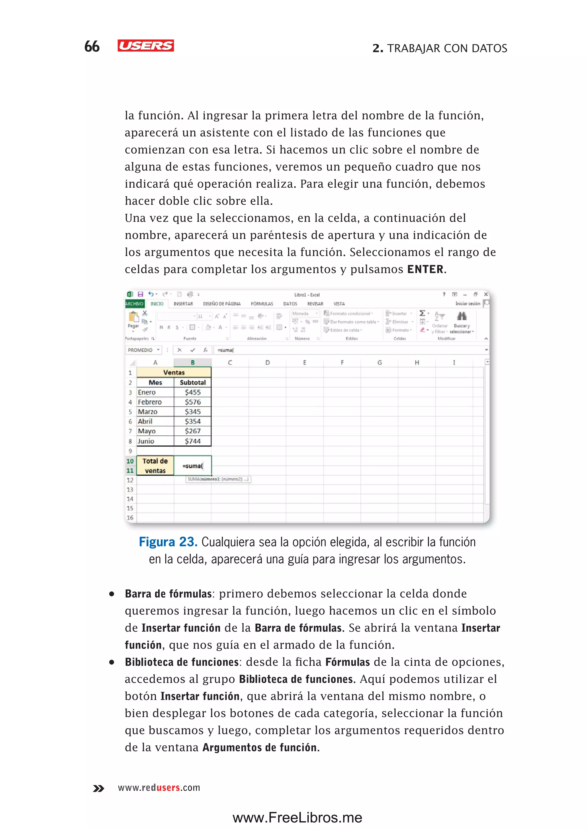 2. TRABAJAR CON DATOS66
www.redusers.com
la función. Al ingresar la primera letra del nombre de la función,
aparecerá un asistente con el listado de las funciones que
comienzan con esa letra. Si hacemos un clic sobre el nombre de
alguna de estas funciones, veremos un pequeño cuadro que nos
indicará qué operación realiza. Para elegir una función, debemos
hacer doble clic sobre ella.
Una vez que la seleccionamos, en la celda, a continuación del
nombre, aparecerá un paréntesis de apertura y una indicación de
los argumentos que necesita la función. Seleccionamos el rango de
celdas para completar los argumentos y pulsamos ENTER.
Figura 23. Cualquiera sea la opción elegida, al escribir la función
en la celda, aparecerá una guía para ingresar los argumentos.
•	 Barra de fórmulas: primero debemos seleccionar la celda donde
queremos ingresar la función, luego hacemos un clic en el símbolo
de Insertar función de la Barra de fórmulas. Se abrirá la ventana Insertar
función, que nos guía en el armado de la función.
•	 Biblioteca de funciones: desde la ficha Fórmulas de la cinta de opciones,
accedemos al grupo Biblioteca de funciones. Aquí podemos utilizar el
botón Insertar función, que abrirá la ventana del mismo nombre, o
bien desplegar los botones de cada categoría, seleccionar la función
que buscamos y luego, completar los argumentos requeridos dentro
de la ventana Argumentos de función.
www.FreeLibros.me
 