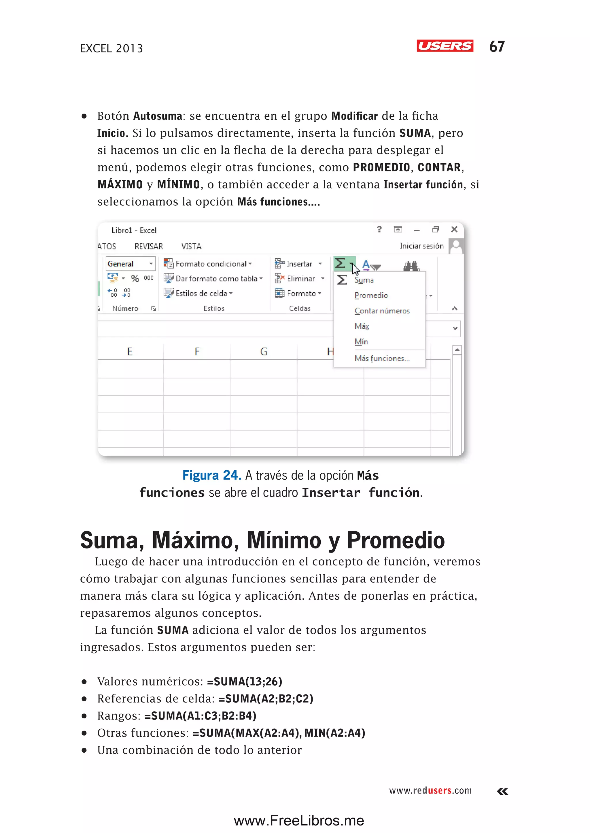 EXCEL 2013 67
www.redusers.com
•	 Botón Autosuma: se encuentra en el grupo Modificar de la ficha
Inicio. Si lo pulsamos directamente, inserta la función SUMA, pero
si hacemos un clic en la flecha de la derecha para desplegar el
menú, podemos elegir otras funciones, como PROMEDIO, CONTAR,
MÁXIMO y MÍNIMO, o también acceder a la ventana Insertar función, si
seleccionamos la opción Más funciones....
Figura 24. A través de la opción Más
funciones se abre el cuadro Insertar función.
Suma, Máximo, Mínimo y Promedio
Luego de hacer una introducción en el concepto de función, veremos
cómo trabajar con algunas funciones sencillas para entender de
manera más clara su lógica y aplicación. Antes de ponerlas en práctica,
repasaremos algunos conceptos.
La función SUMA adiciona el valor de todos los argumentos
ingresados. Estos argumentos pueden ser:
•	 Valores numéricos: =SUMA(13;26)
•	 Referencias de celda: =SUMA(A2;B2;C2)
•	 Rangos: =SUMA(A1:C3;B2:B4)
•	 Otras funciones: =SUMA(MAX(A2:A4), MIN(A2:A4)
•	 Una combinación de todo lo anterior
www.FreeLibros.me
 