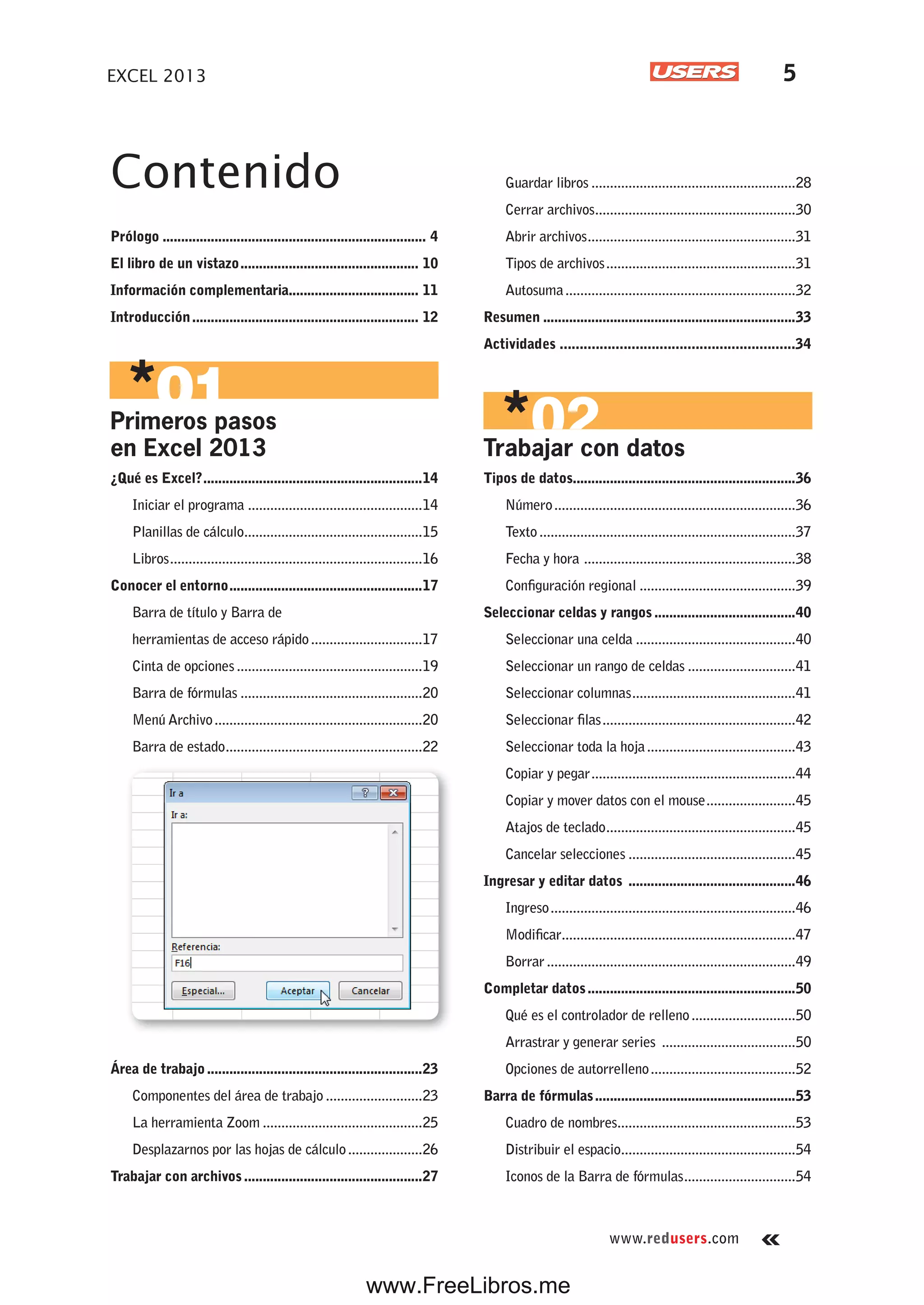 www.redusers.com
EXCEL 2013 5
Contenido
Prólogo ....................................................................... 4
El libro de un vistazo................................................ 10
Información complementaria................................... 11
Introducción............................................................. 12
Primeros pasos
en Excel 2013
¿Qué es Excel?...........................................................14
Iniciar el programa ...............................................14
Planillas de cálculo................................................15
Libros....................................................................16
Conocer el entorno....................................................17
Barra de título y Barra de
herramientas de acceso rápido..............................17
Cinta de opciones..................................................19
Barra de fórmulas .................................................20
Menú Archivo........................................................20
Barra de estado.....................................................22
Área de trabajo..........................................................23
Componentes del área de trabajo ..........................23
La herramienta Zoom ...........................................25
Desplazarnos por las hojas de cálculo....................26
Trabajar con archivos................................................27
Guardar libros .......................................................28
Cerrar archivos......................................................30
Abrir archivos........................................................31
Tipos de archivos...................................................31
Autosuma..............................................................32
Resumen ....................................................................33
Actividades ...........................................................34
Trabajar con datos
Tipos de datos............................................................36
Número.................................................................36
Texto.....................................................................37
Fecha y hora .........................................................38
Configuración regional ..........................................39
Seleccionar celdas y rangos......................................40
Seleccionar una celda ...........................................40
Seleccionar un rango de celdas .............................41
Seleccionar columnas............................................41
Seleccionar filas....................................................42
Seleccionar toda la hoja........................................43
Copiar y pegar.......................................................44
Copiar y mover datos con el mouse........................45
Atajos de teclado...................................................45
Cancelar selecciones .............................................45
Ingresar y editar datos .............................................46
Ingreso..................................................................46
Modificar...............................................................47
Borrar...................................................................49
Completar datos........................................................50
Qué es el controlador de relleno............................50
Arrastrar y generar series ....................................50
Opciones de autorrelleno.......................................52
Barra de fórmulas......................................................53
Cuadro de nombres................................................53
Distribuir el espacio...............................................54
Iconos de la Barra de fórmulas..............................54
www.FreeLibros.me
 