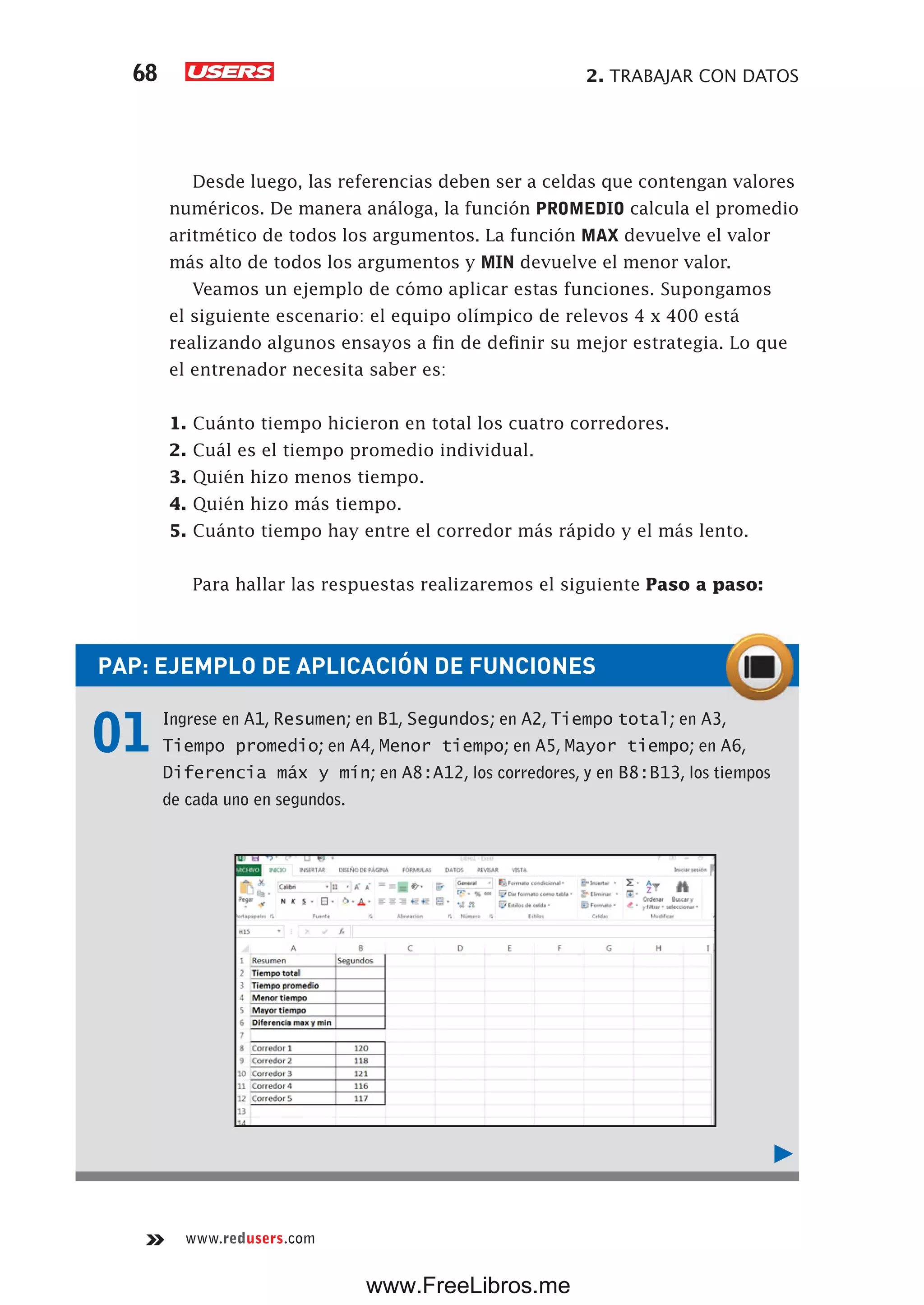 2. TRABAJAR CON DATOS68
www.redusers.com
Desde luego, las referencias deben ser a celdas que contengan valores
numéricos. De manera análoga, la función PROMEDIO calcula el promedio
aritmético de todos los argumentos. La función MAX devuelve el valor
más alto de todos los argumentos y MIN devuelve el menor valor.
Veamos un ejemplo de cómo aplicar estas funciones. Supongamos
el siguiente escenario: el equipo olímpico de relevos 4 x 400 está
realizando algunos ensayos a fin de definir su mejor estrategia. Lo que
el entrenador necesita saber es:
1. Cuánto tiempo hicieron en total los cuatro corredores.
2. Cuál es el tiempo promedio individual.
3. Quién hizo menos tiempo.
4. Quién hizo más tiempo.
5. Cuánto tiempo hay entre el corredor más rápido y el más lento.
Para hallar las respuestas realizaremos el siguiente Paso a paso:
PAP: EJEMPLO DE APLICACIÓN DE FUNCIONES
01 Ingrese en A1, Resumen; en B1, Segundos; en A2, Tiempo total; en A3,
Tiempo promedio; en A4, Menor tiempo; en A5, Mayor tiempo; en A6,
Diferencia máx y mín; en A8:A12, los corredores, y en B8:B13, los tiempos
de cada uno en segundos.
www.FreeLibros.me
 