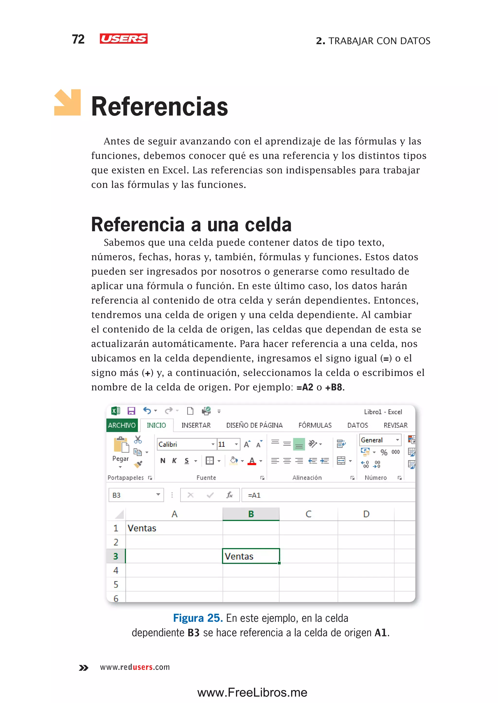 2. TRABAJAR CON DATOS72
www.redusers.com
Referencias
Antes de seguir avanzando con el aprendizaje de las fórmulas y las
funciones, debemos conocer qué es una referencia y los distintos tipos
que existen en Excel. Las referencias son indispensables para trabajar
con las fórmulas y las funciones.
Referencia a una celda
Sabemos que una celda puede contener datos de tipo texto,
números, fechas, horas y, también, fórmulas y funciones. Estos datos
pueden ser ingresados por nosotros o generarse como resultado de
aplicar una fórmula o función. En este último caso, los datos harán
referencia al contenido de otra celda y serán dependientes. Entonces,
tendremos una celda de origen y una celda dependiente. Al cambiar
el contenido de la celda de origen, las celdas que dependan de esta se
actualizarán automáticamente. Para hacer referencia a una celda, nos
ubicamos en la celda dependiente, ingresamos el signo igual (=) o el
signo más (+) y, a continuación, seleccionamos la celda o escribimos el
nombre de la celda de origen. Por ejemplo: =A2 o +B8.
Figura 25. En este ejemplo, en la celda
dependiente B3 se hace referencia a la celda de origen A1.
www.FreeLibros.me
 