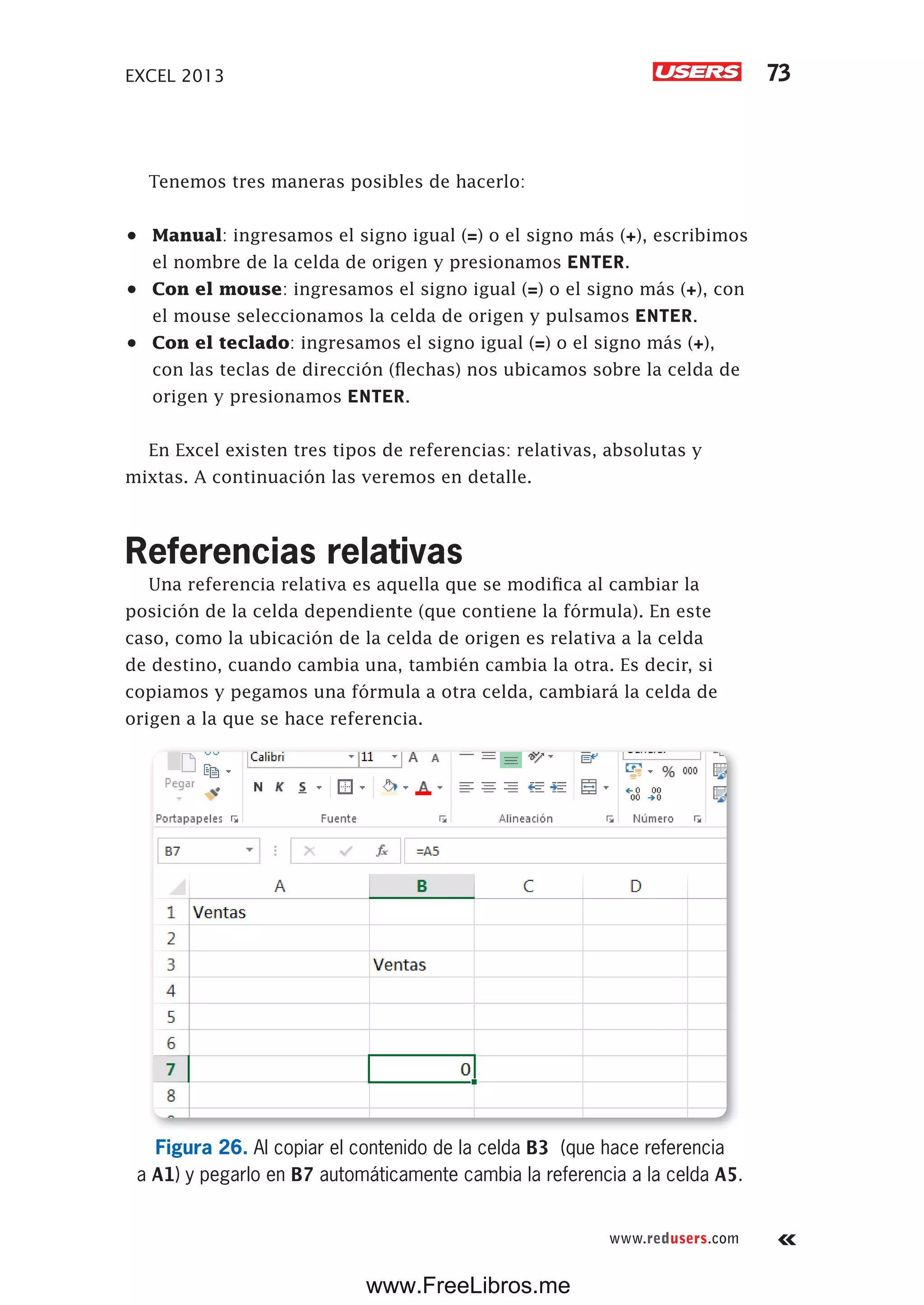 EXCEL 2013 73
www.redusers.com
Tenemos tres maneras posibles de hacerlo:
•	 Manual: ingresamos el signo igual (=) o el signo más (+), escribimos
el nombre de la celda de origen y presionamos ENTER.
•	 Con el mouse: ingresamos el signo igual (=) o el signo más (+), con
el mouse seleccionamos la celda de origen y pulsamos ENTER.
•	 Con el teclado: ingresamos el signo igual (=) o el signo más (+),
con las teclas de dirección (flechas) nos ubicamos sobre la celda de
origen y presionamos ENTER.
En Excel existen tres tipos de referencias: relativas, absolutas y
mixtas. A continuación las veremos en detalle.
Referencias relativas
Una referencia relativa es aquella que se modifica al cambiar la
posición de la celda dependiente (que contiene la fórmula). En este
caso, como la ubicación de la celda de origen es relativa a la celda
de destino, cuando cambia una, también cambia la otra. Es decir, si
copiamos y pegamos una fórmula a otra celda, cambiará la celda de
origen a la que se hace referencia.
Figura 26. Al copiar el contenido de la celda B3 (que hace referencia
a A1) y pegarlo en B7 automáticamente cambia la referencia a la celda A5.
www.FreeLibros.me
 