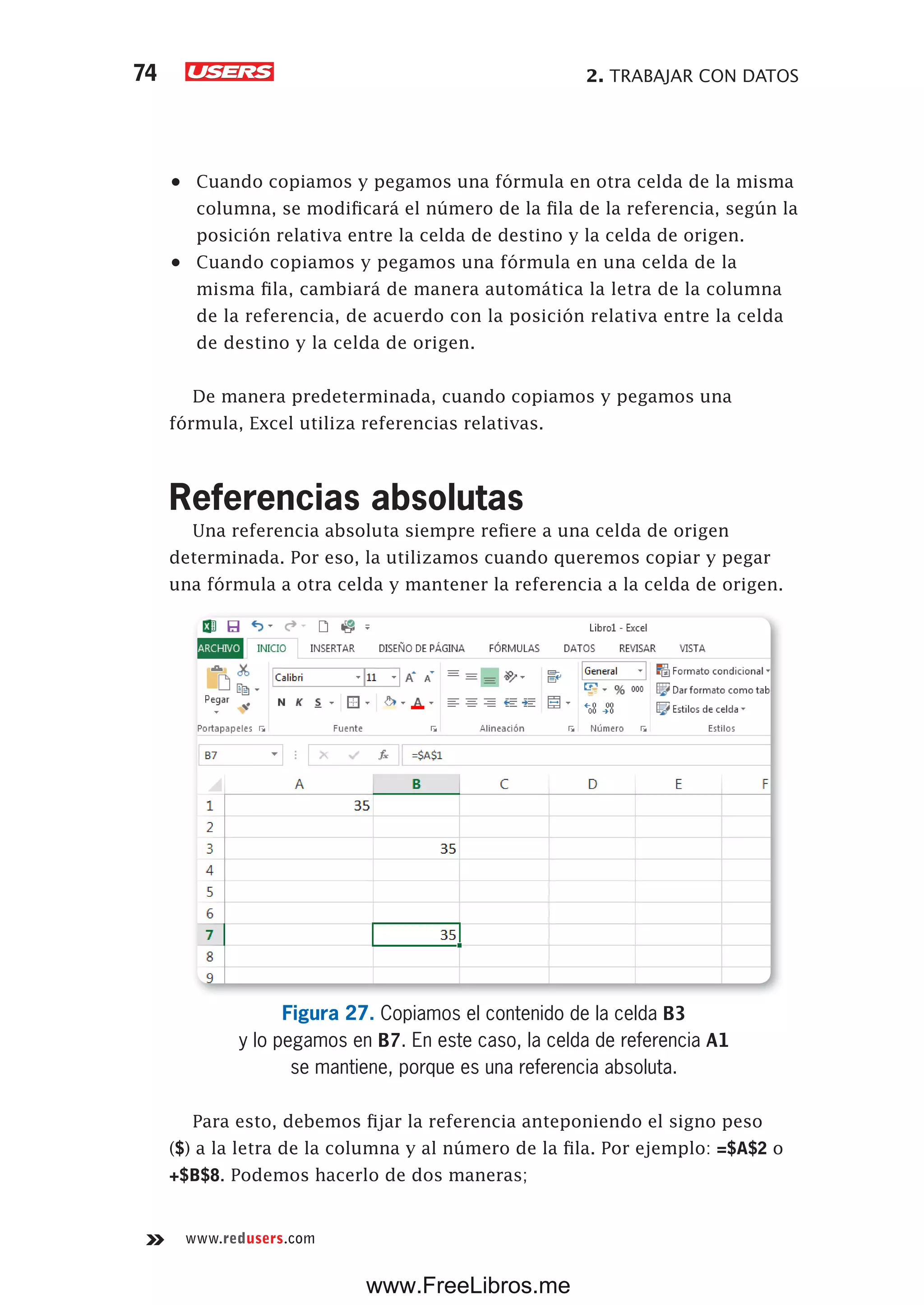 2. TRABAJAR CON DATOS74
www.redusers.com
•	 Cuando copiamos y pegamos una fórmula en otra celda de la misma
columna, se modificará el número de la fila de la referencia, según la
posición relativa entre la celda de destino y la celda de origen.
•	 Cuando copiamos y pegamos una fórmula en una celda de la
misma fila, cambiará de manera automática la letra de la columna
de la referencia, de acuerdo con la posición relativa entre la celda
de destino y la celda de origen.
De manera predeterminada, cuando copiamos y pegamos una
fórmula, Excel utiliza referencias relativas.
Referencias absolutas
Una referencia absoluta siempre refiere a una celda de origen
determinada. Por eso, la utilizamos cuando queremos copiar y pegar
una fórmula a otra celda y mantener la referencia a la celda de origen.
Figura 27. Copiamos el contenido de la celda B3
y lo pegamos en B7. En este caso, la celda de referencia A1
se mantiene, porque es una referencia absoluta.
Para esto, debemos fijar la referencia anteponiendo el signo peso
($) a la letra de la columna y al número de la fila. Por ejemplo: =$A$2 o
+$B$8. Podemos hacerlo de dos maneras;
www.FreeLibros.me
 