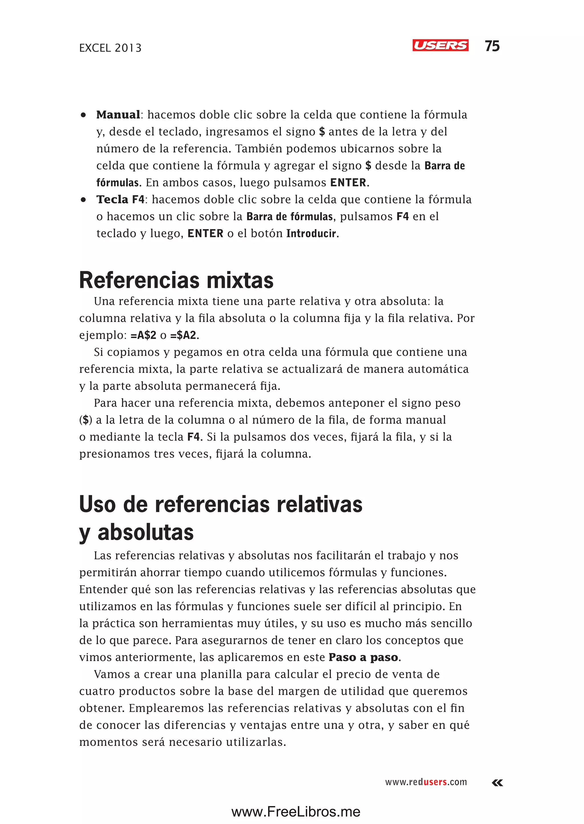 EXCEL 2013 75
www.redusers.com
•	 Manual: hacemos doble clic sobre la celda que contiene la fórmula
y, desde el teclado, ingresamos el signo $ antes de la letra y del
número de la referencia. También podemos ubicarnos sobre la
celda que contiene la fórmula y agregar el signo $ desde la Barra de
fórmulas. En ambos casos, luego pulsamos ENTER.
•	 Tecla F4: hacemos doble clic sobre la celda que contiene la fórmula
o hacemos un clic sobre la Barra de fórmulas, pulsamos F4 en el
teclado y luego, ENTER o el botón Introducir.
Referencias mixtas
Una referencia mixta tiene una parte relativa y otra absoluta: la
columna relativa y la fila absoluta o la columna fija y la fila relativa. Por
ejemplo: =A$2 o =$A2.
Si copiamos y pegamos en otra celda una fórmula que contiene una
referencia mixta, la parte relativa se actualizará de manera automática
y la parte absoluta permanecerá fija.
Para hacer una referencia mixta, debemos anteponer el signo peso
($) a la letra de la columna o al número de la fila, de forma manual
o mediante la tecla F4. Si la pulsamos dos veces, fijará la fila, y si la
presionamos tres veces, fijará la columna.
Uso de referencias relativas
y absolutas
Las referencias relativas y absolutas nos facilitarán el trabajo y nos
permitirán ahorrar tiempo cuando utilicemos fórmulas y funciones.
Entender qué son las referencias relativas y las referencias absolutas que
utilizamos en las fórmulas y funciones suele ser difícil al principio. En
la práctica son herramientas muy útiles, y su uso es mucho más sencillo
de lo que parece. Para asegurarnos de tener en claro los conceptos que
vimos anteriormente, las aplicaremos en este Paso a paso.
Vamos a crear una planilla para calcular el precio de venta de
cuatro productos sobre la base del margen de utilidad que queremos
obtener. Emplearemos las referencias relativas y absolutas con el fin
de conocer las diferencias y ventajas entre una y otra, y saber en qué
momentos será necesario utilizarlas.
www.FreeLibros.me
 