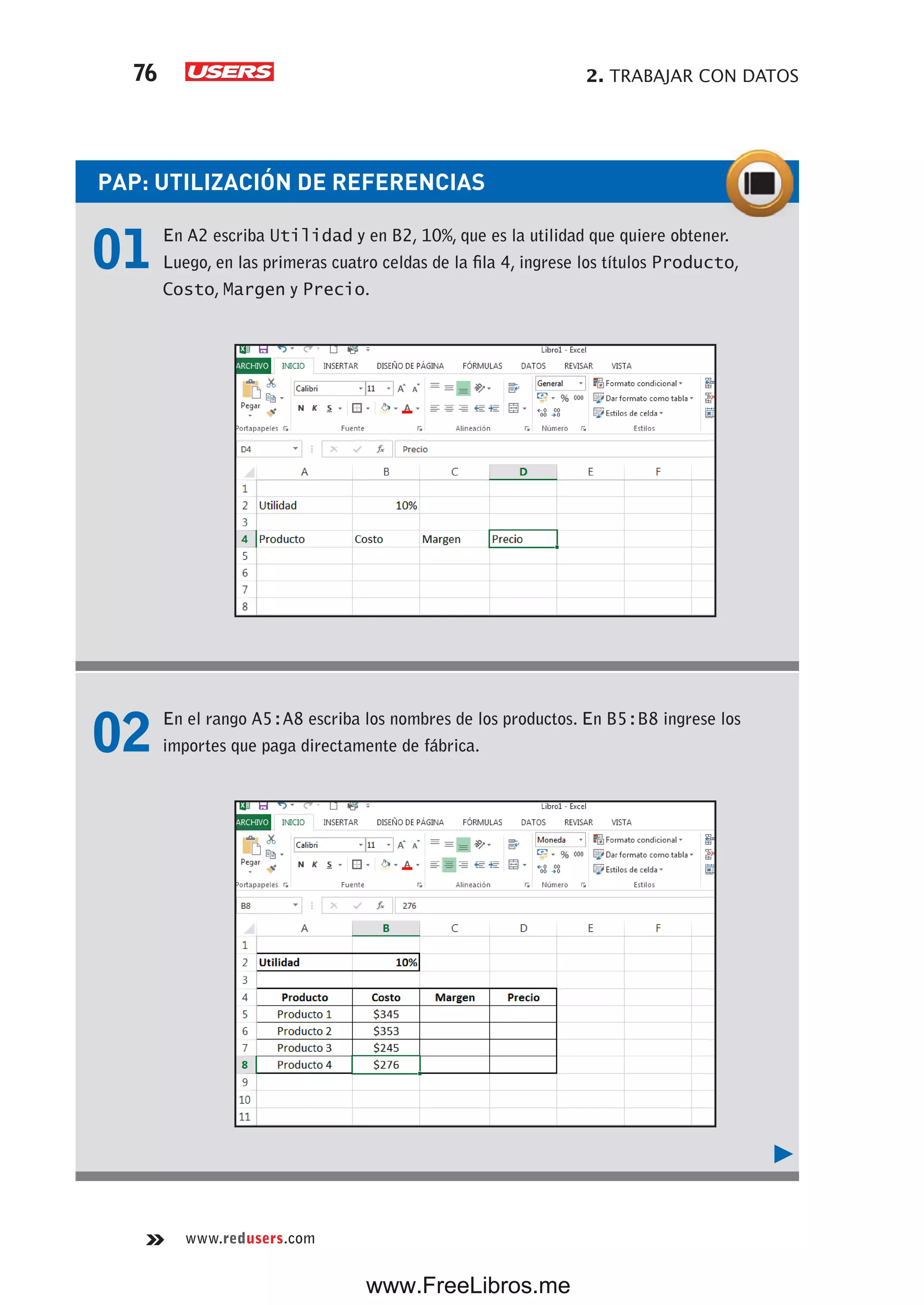 2. TRABAJAR CON DATOS76
www.redusers.com
PAP: UTILIZACIÓN DE REFERENCIAS
01 En A2 escriba Utilidad y en B2, 10%, que es la utilidad que quiere obtener.
Luego, en las primeras cuatro celdas de la fila 4, ingrese los títulos Producto,
Costo, Margen y Precio.
02 En el rango A5:A8 escriba los nombres de los productos. En B5:B8 ingrese los
importes que paga directamente de fábrica.
www.FreeLibros.me
 