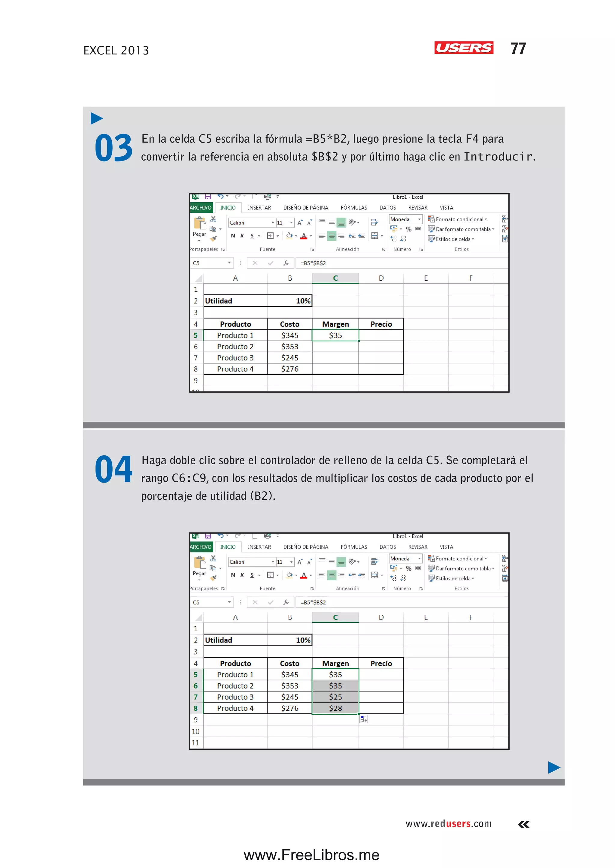 EXCEL 2013 77
www.redusers.com
03 En la celda C5 escriba la fórmula =B5*B2, luego presione la tecla F4 para
convertir la referencia en absoluta $B$2 y por último haga clic en Introducir.
04 Haga doble clic sobre el controlador de relleno de la celda C5. Se completará el
rango C6:C9, con los resultados de multiplicar los costos de cada producto por el
porcentaje de utilidad (B2).
www.FreeLibros.me
 