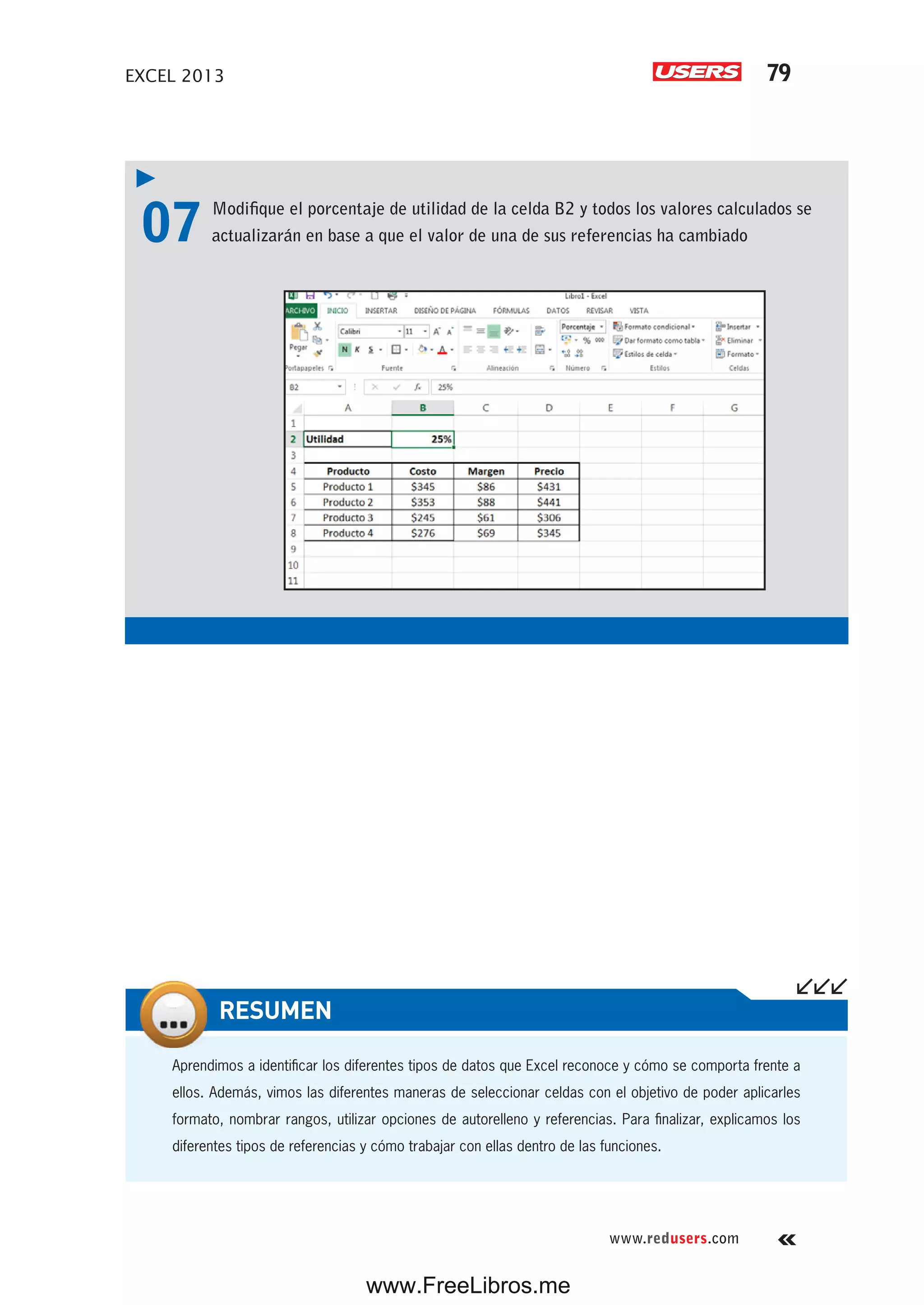 EXCEL 2013 79
www.redusers.com
07 Modifique el porcentaje de utilidad de la celda B2 y todos los valores calculados se
actualizarán en base a que el valor de una de sus referencias ha cambiado
Aprendimos a identificar los diferentes tipos de datos que Excel reconoce y cómo se comporta frente a
ellos. Además, vimos las diferentes maneras de seleccionar celdas con el objetivo de poder aplicarles
formato, nombrar rangos, utilizar opciones de autorelleno y referencias. Para finalizar, explicamos los
diferentes tipos de referencias y cómo trabajar con ellas dentro de las funciones.
RESUMEN
www.FreeLibros.me
 