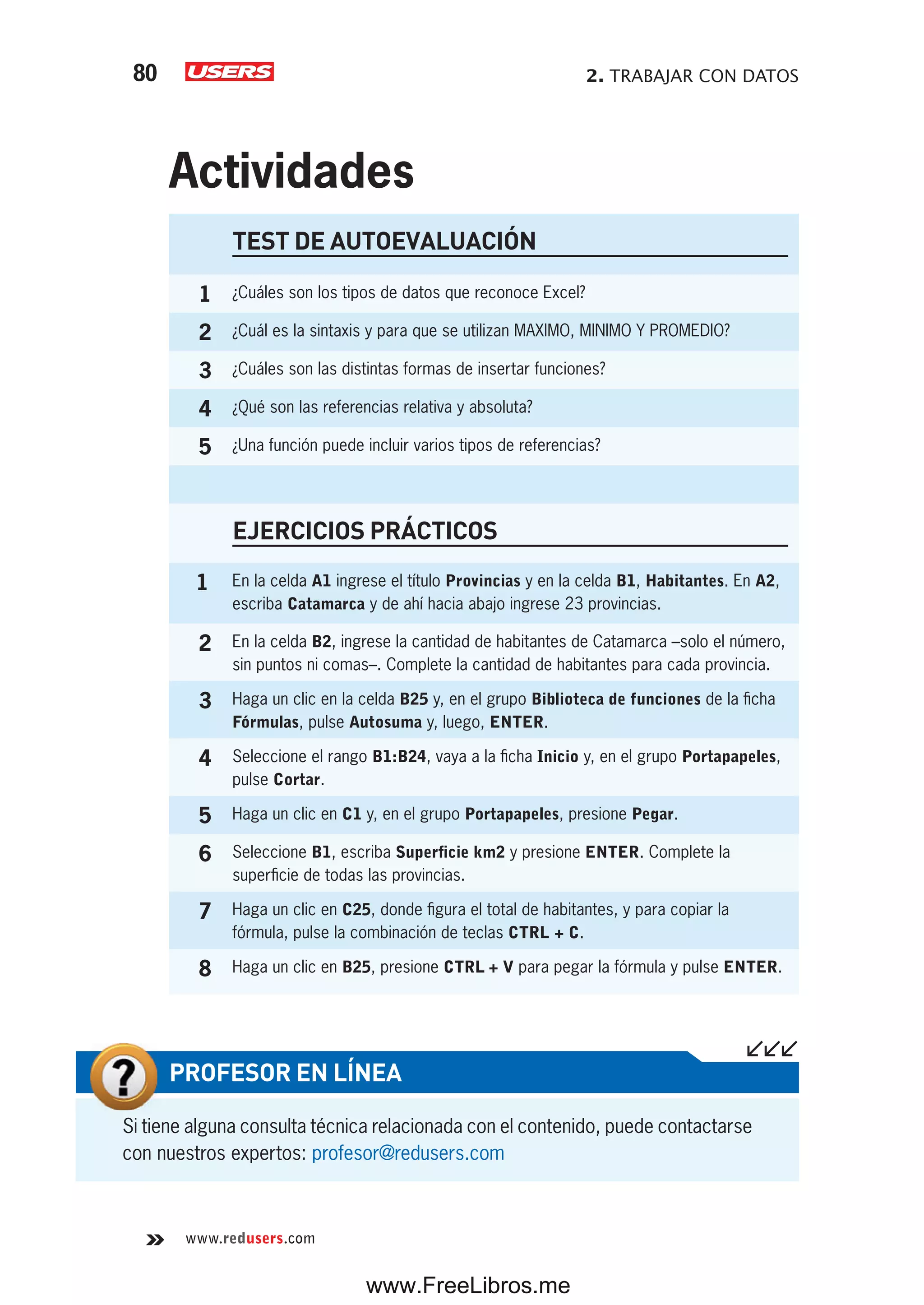 2. TRABAJAR CON DATOS80
www.redusers.com
Si tiene alguna consulta técnica relacionada con el contenido, puede contactarse
con nuestros expertos: profesor@redusers.com
PROFESOR EN LÍNEA
TEST DE AUTOEVALUACIÓN
1 ¿Cuáles son los tipos de datos que reconoce Excel?
2 ¿Cuál es la sintaxis y para que se utilizan MAXIMO, MINIMO Y PROMEDIO?
3 ¿Cuáles son las distintas formas de insertar funciones?
4 ¿Qué son las referencias relativa y absoluta?
5 ¿Una función puede incluir varios tipos de referencias?
EJERCICIOS PRÁCTICOS
1 En la celda A1 ingrese el título Provincias y en la celda B1, Habitantes. En A2,
escriba Catamarca y de ahí hacia abajo ingrese 23 provincias.
2 En la celda B2, ingrese la cantidad de habitantes de Catamarca –solo el número,
sin puntos ni comas–. Complete la cantidad de habitantes para cada provincia.
3 Haga un clic en la celda B25 y, en el grupo Biblioteca de funciones de la ficha
Fórmulas, pulse Autosuma y, luego, ENTER.
4 Seleccione el rango B1:B24, vaya a la ficha Inicio y, en el grupo Portapapeles,
pulse Cortar.
5 Haga un clic en C1 y, en el grupo Portapapeles, presione Pegar.
6 Seleccione B1, escriba Superficie km2 y presione ENTER. Complete la
superficie de todas las provincias.
7 Haga un clic en C25, donde figura el total de habitantes, y para copiar la
fórmula, pulse la combinación de teclas CTRL + C.
8 Haga un clic en B25, presione CTRL + V para pegar la fórmula y pulse ENTER.
Actividades
www.FreeLibros.me
 