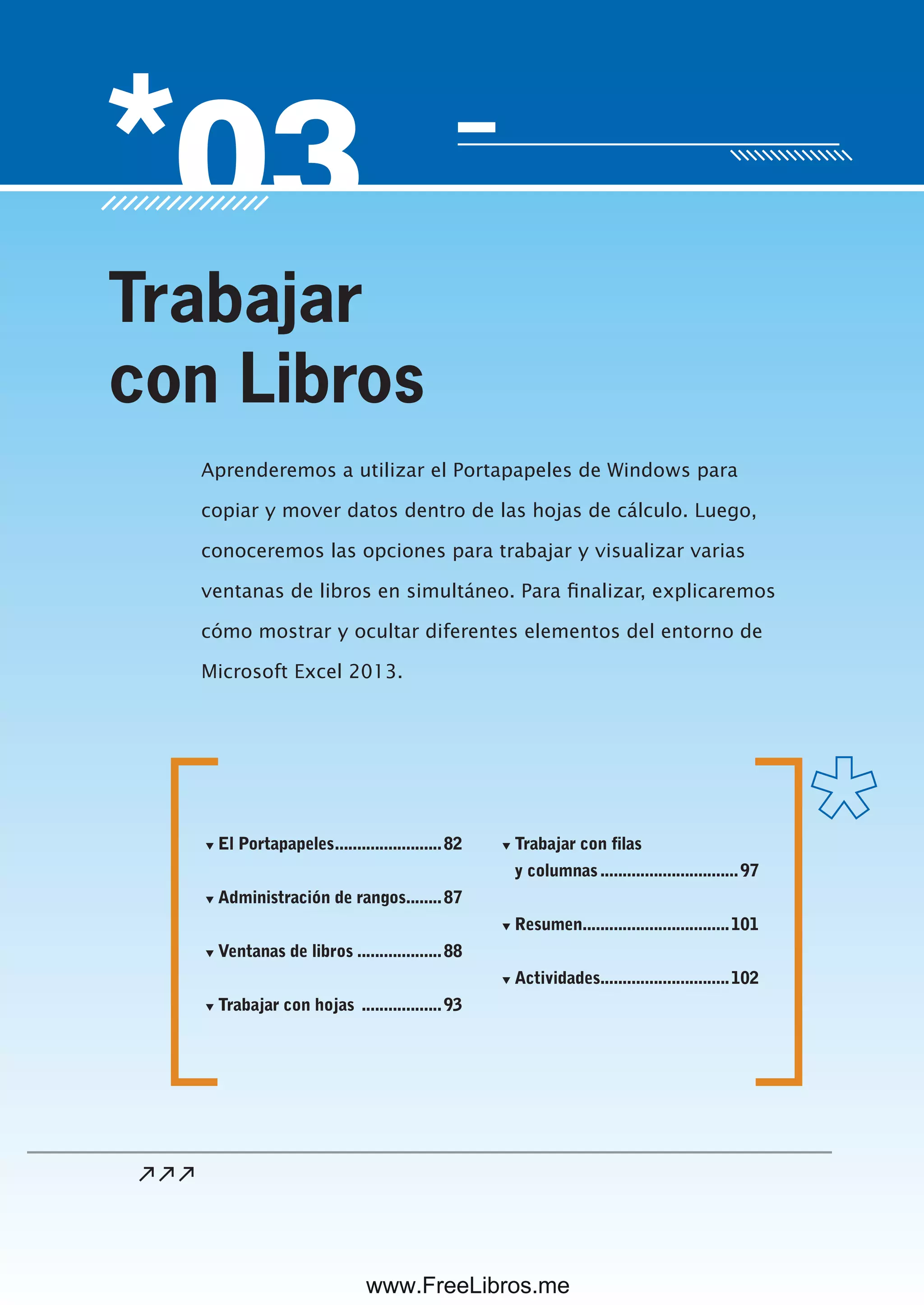 Servicio de atención al lector: usershop@redusers.com
Aprenderemos a utilizar el Portapapeles de Windows para
copiar y mover datos dentro de las hojas de cálculo. Luego,
conoceremos las opciones para trabajar y visualizar varias
ventanas de libros en simultáneo. Para finalizar, explicaremos
cómo mostrar y ocultar diferentes elementos del entorno de
Microsoft Excel 2013.
Trabajar
con Libros
▼ El Portapapeles........................82
▼ Administración de rangos........87
▼ Ventanas de libros ...................88
▼ Trabajar con hojas ..................93
▼ Trabajar con filas
y columnas...............................97
▼ Resumen.................................101
▼ Actividades.............................102
www.FreeLibros.me
 
