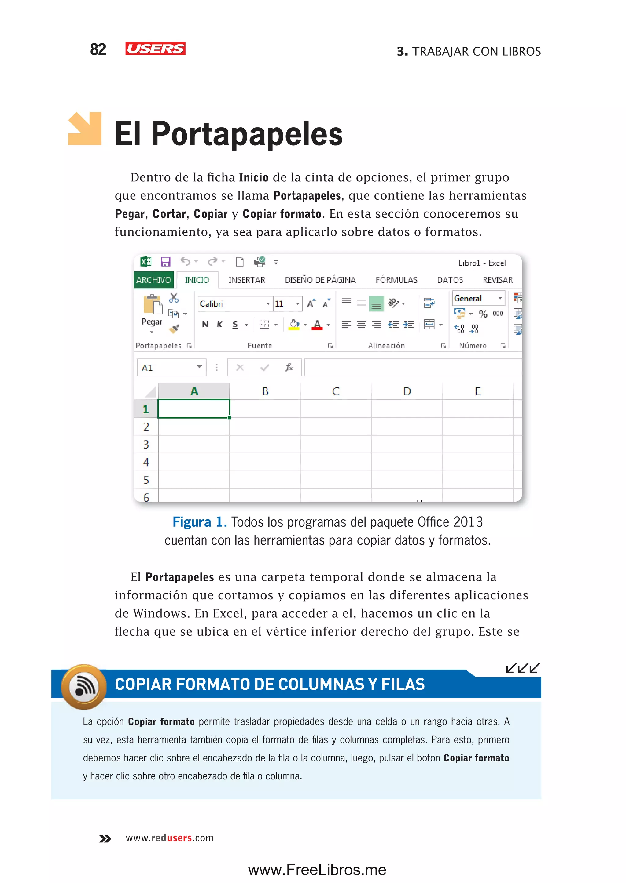 3. TRABAJAR CON LIBROS82
www.redusers.com
El Portapapeles
Dentro de la ficha Inicio de la cinta de opciones, el primer grupo
que encontramos se llama Portapapeles, que contiene las herramientas
Pegar, Cortar, Copiar y Copiar formato. En esta sección conoceremos su
funcionamiento, ya sea para aplicarlo sobre datos o formatos.
Figura 1. Todos los programas del paquete Office 2013
cuentan con las herramientas para copiar datos y formatos.
El Portapapeles es una carpeta temporal donde se almacena la
información que cortamos y copiamos en las diferentes aplicaciones
de Windows. En Excel, para acceder a el, hacemos un clic en la
flecha que se ubica en el vértice inferior derecho del grupo. Este se
La opción Copiar formato permite trasladar propiedades desde una celda o un rango hacia otras. A
su vez, esta herramienta también copia el formato de filas y columnas completas. Para esto, primero
debemos hacer clic sobre el encabezado de la fila o la columna, luego, pulsar el botón Copiar formato
y hacer clic sobre otro encabezado de fila o columna.
COPIAR FORMATO DE COLUMNAS Y FILAS
www.FreeLibros.me
 