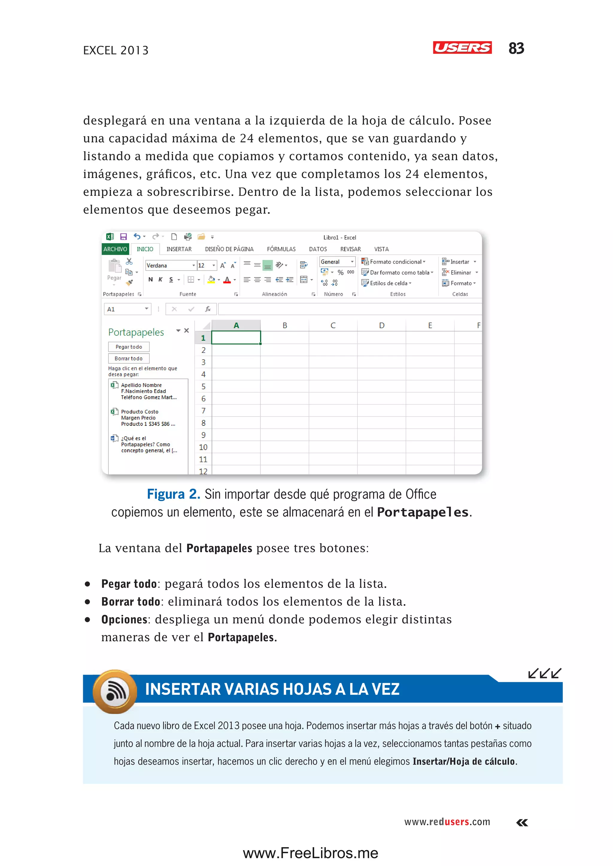 EXCEL 2013 83
www.redusers.com
desplegará en una ventana a la izquierda de la hoja de cálculo. Posee
una capacidad máxima de 24 elementos, que se van guardando y
listando a medida que copiamos y cortamos contenido, ya sean datos,
imágenes, gráficos, etc. Una vez que completamos los 24 elementos,
empieza a sobrescribirse. Dentro de la lista, podemos seleccionar los
elementos que deseemos pegar.
Figura 2. Sin importar desde qué programa de Office
copiemos un elemento, este se almacenará en el Portapapeles.
La ventana del Portapapeles posee tres botones:
•	 Pegar todo: pegará todos los elementos de la lista.
•	 Borrar todo: eliminará todos los elementos de la lista.
•	 Opciones: despliega un menú donde podemos elegir distintas
maneras de ver el Portapapeles.
Cada nuevo libro de Excel 2013 posee una hoja. Podemos insertar más hojas a través del botón + situado
junto al nombre de la hoja actual. Para insertar varias hojas a la vez, seleccionamos tantas pestañas como
hojas deseamos insertar, hacemos un clic derecho y en el menú elegimos Insertar/Hoja de cálculo.
INSERTAR VARIAS HOJAS A LA VEZ
www.FreeLibros.me
 