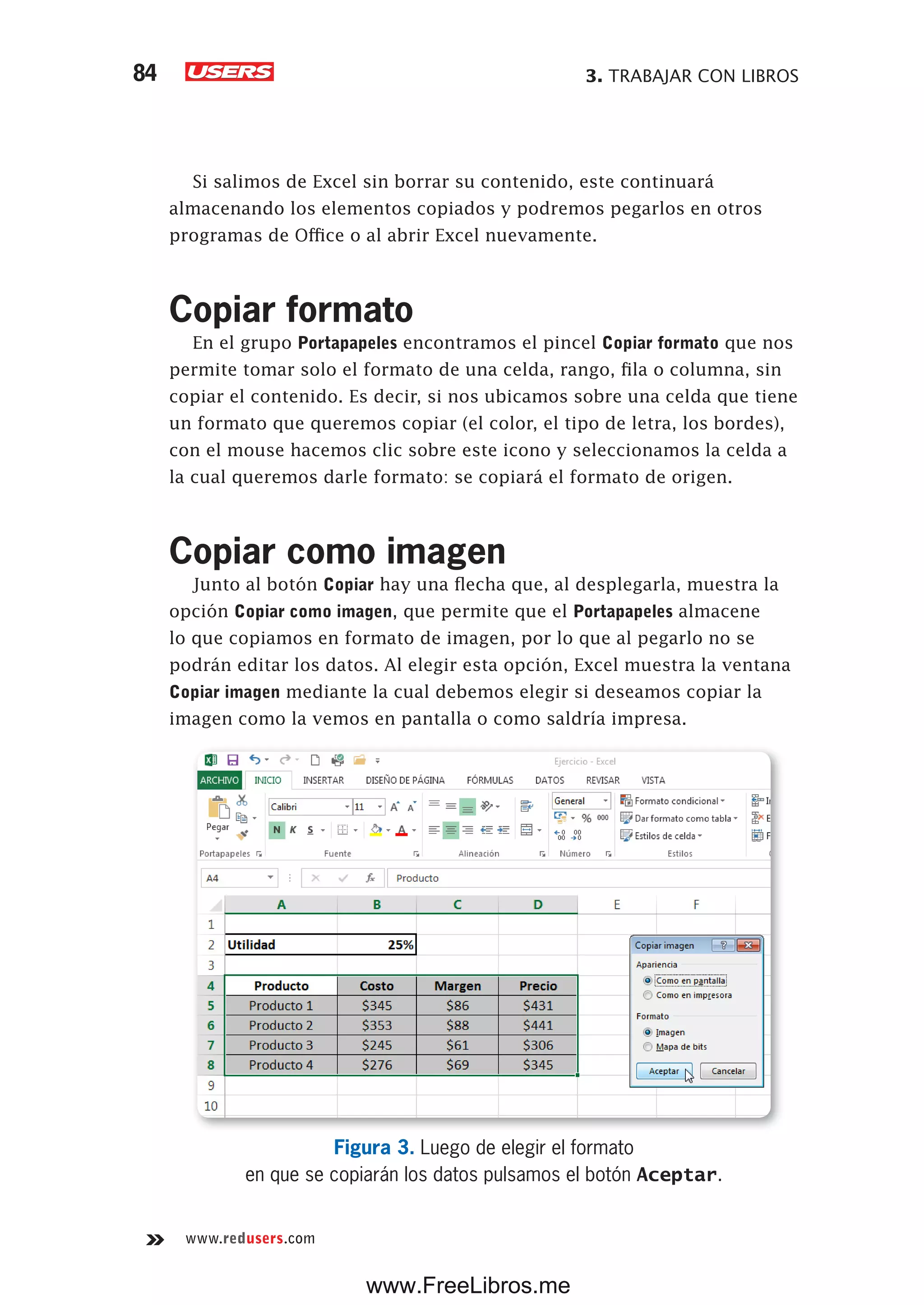 3. TRABAJAR CON LIBROS84
www.redusers.com
Si salimos de Excel sin borrar su contenido, este continuará
almacenando los elementos copiados y podremos pegarlos en otros
programas de Office o al abrir Excel nuevamente.
Copiar formato
En el grupo Portapapeles encontramos el pincel Copiar formato que nos
permite tomar solo el formato de una celda, rango, fila o columna, sin
copiar el contenido. Es decir, si nos ubicamos sobre una celda que tiene
un formato que queremos copiar (el color, el tipo de letra, los bordes),
con el mouse hacemos clic sobre este icono y seleccionamos la celda a
la cual queremos darle formato: se copiará el formato de origen.
Copiar como imagen
Junto al botón Copiar hay una flecha que, al desplegarla, muestra la
opción Copiar como imagen, que permite que el Portapapeles almacene
lo que copiamos en formato de imagen, por lo que al pegarlo no se
podrán editar los datos. Al elegir esta opción, Excel muestra la ventana
Copiar imagen mediante la cual debemos elegir si deseamos copiar la
imagen como la vemos en pantalla o como saldría impresa.
Figura 3. Luego de elegir el formato
en que se copiarán los datos pulsamos el botón Aceptar.
www.FreeLibros.me
 