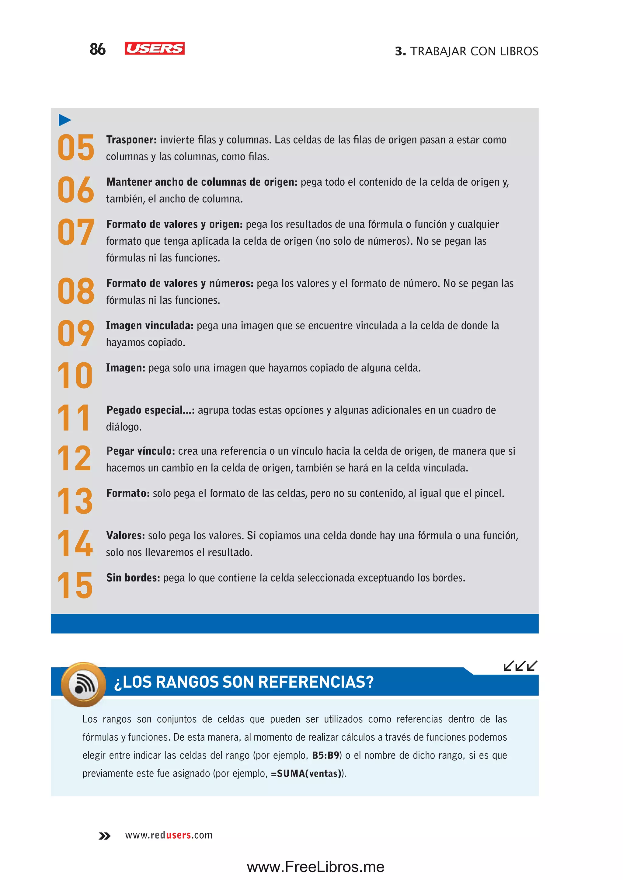 3. TRABAJAR CON LIBROS86
www.redusers.com
05 Trasponer: invierte filas y columnas. Las celdas de las filas de origen pasan a estar como
columnas y las columnas, como filas.
06 Mantener ancho de columnas de origen: pega todo el contenido de la celda de origen y,
también, el ancho de columna.
07 Formato de valores y origen: pega los resultados de una fórmula o función y cualquier
formato que tenga aplicada la celda de origen (no solo de números). No se pegan las
fórmulas ni las funciones.
08 Formato de valores y números: pega los valores y el formato de número. No se pegan las
fórmulas ni las funciones.
09 Imagen vinculada: pega una imagen que se encuentre vinculada a la celda de donde la
hayamos copiado.
10 Imagen: pega solo una imagen que hayamos copiado de alguna celda.
11 Pegado especial...: agrupa todas estas opciones y algunas adicionales en un cuadro de
diálogo.
12 Pegar vínculo: crea una referencia o un vínculo hacia la celda de origen, de manera que si
hacemos un cambio en la celda de origen, también se hará en la celda vinculada.
13 Formato: solo pega el formato de las celdas, pero no su contenido, al igual que el pincel.
14 Valores: solo pega los valores. Si copiamos una celda donde hay una fórmula o una función,
solo nos llevaremos el resultado.
15 Sin bordes: pega lo que contiene la celda seleccionada exceptuando los bordes.
Los rangos son conjuntos de celdas que pueden ser utilizados como referencias dentro de las
fórmulas y funciones. De esta manera, al momento de realizar cálculos a través de funciones podemos
elegir entre indicar las celdas del rango (por ejemplo, B5:B9) o el nombre de dicho rango, si es que
previamente este fue asignado (por ejemplo, =SUMA(ventas)).
¿LOS RANGOS SON REFERENCIAS?
www.FreeLibros.me
 