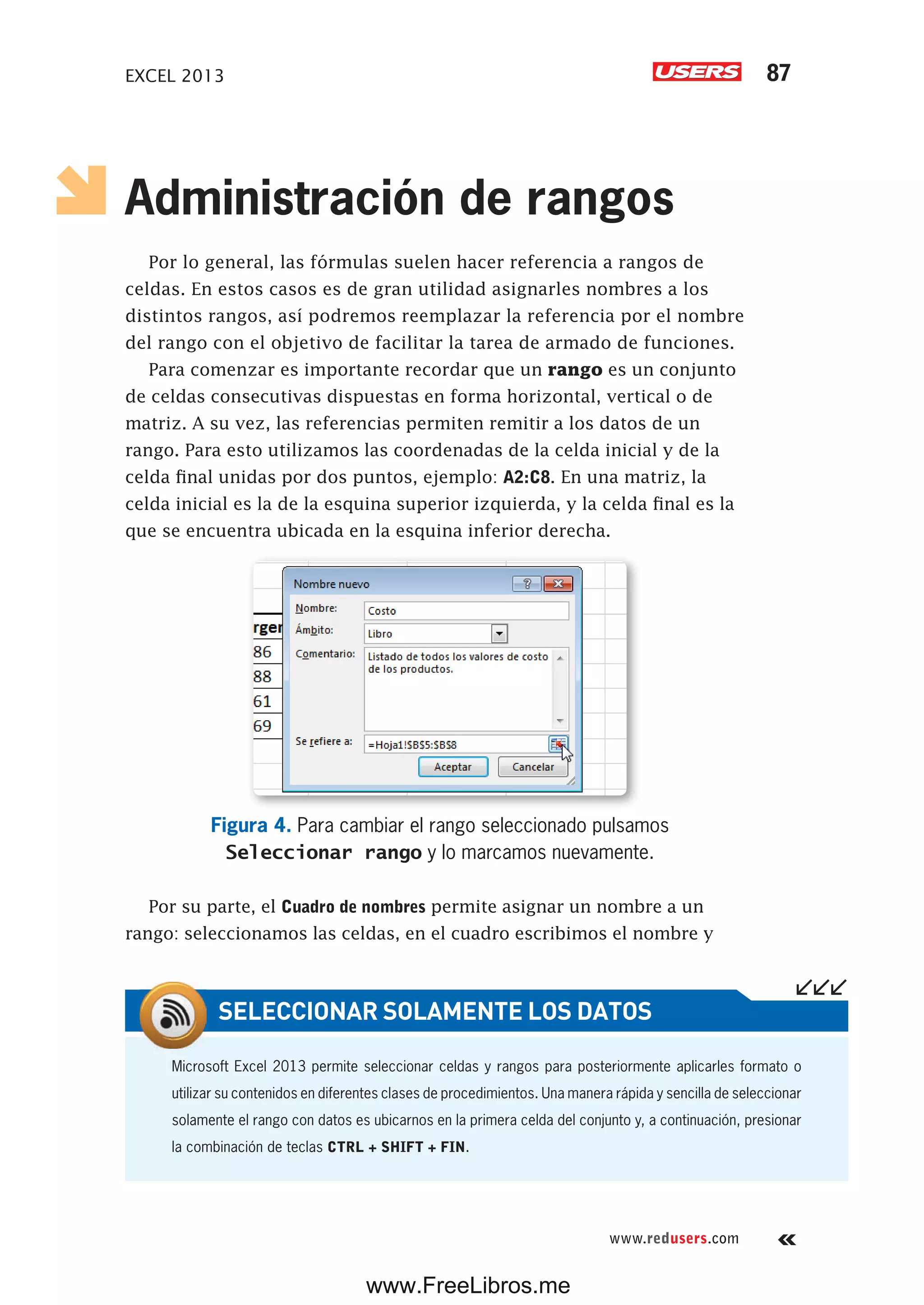 EXCEL 2013 87
www.redusers.com
Administración de rangos
Por lo general, las fórmulas suelen hacer referencia a rangos de
celdas. En estos casos es de gran utilidad asignarles nombres a los
distintos rangos, así podremos reemplazar la referencia por el nombre
del rango con el objetivo de facilitar la tarea de armado de funciones.
Para comenzar es importante recordar que un rango es un conjunto
de celdas consecutivas dispuestas en forma horizontal, vertical o de
matriz. A su vez, las referencias permiten remitir a los datos de un
rango. Para esto utilizamos las coordenadas de la celda inicial y de la
celda final unidas por dos puntos, ejemplo: A2:C8. En una matriz, la
celda inicial es la de la esquina superior izquierda, y la celda final es la
que se encuentra ubicada en la esquina inferior derecha.
Figura 4. Para cambiar el rango seleccionado pulsamos
Seleccionar rango y lo marcamos nuevamente.
Por su parte, el Cuadro de nombres permite asignar un nombre a un
rango: seleccionamos las celdas, en el cuadro escribimos el nombre y
Microsoft Excel 2013 permite seleccionar celdas y rangos para posteriormente aplicarles formato o
utilizar su contenidos en diferentes clases de procedimientos. Una manera rápida y sencilla de seleccionar
solamente el rango con datos es ubicarnos en la primera celda del conjunto y, a continuación, presionar
la combinación de teclas CTRL + SHIFT + FIN.
SELECCIONAR SOLAMENTE LOS DATOS
www.FreeLibros.me
 