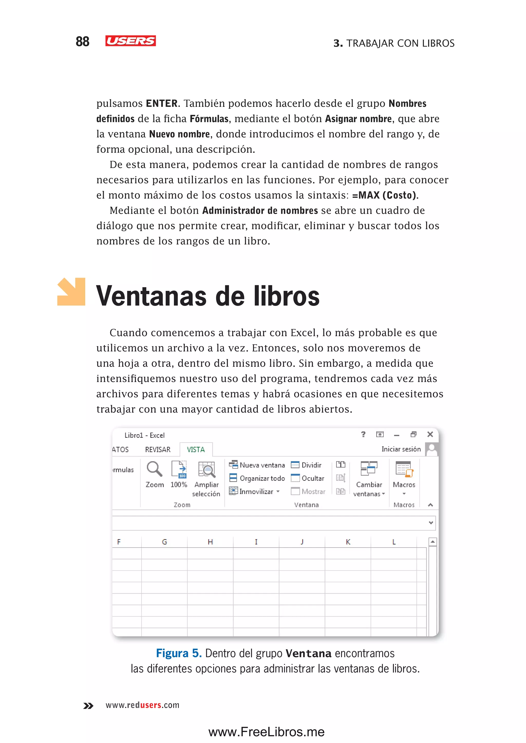 3. TRABAJAR CON LIBROS88
www.redusers.com
pulsamos ENTER. También podemos hacerlo desde el grupo Nombres
definidos de la ficha Fórmulas, mediante el botón Asignar nombre, que abre
la ventana Nuevo nombre, donde introducimos el nombre del rango y, de
forma opcional, una descripción.
De esta manera, podemos crear la cantidad de nombres de rangos
necesarios para utilizarlos en las funciones. Por ejemplo, para conocer
el monto máximo de los costos usamos la sintaxis: =MAX (Costo).
Mediante el botón Administrador de nombres se abre un cuadro de
diálogo que nos permite crear, modificar, eliminar y buscar todos los
nombres de los rangos de un libro.
Ventanas de libros
Cuando comencemos a trabajar con Excel, lo más probable es que
utilicemos un archivo a la vez. Entonces, solo nos moveremos de
una hoja a otra, dentro del mismo libro. Sin embargo, a medida que
intensifiquemos nuestro uso del programa, tendremos cada vez más
archivos para diferentes temas y habrá ocasiones en que necesitemos
trabajar con una mayor cantidad de libros abiertos.
Figura 5. Dentro del grupo Ventana encontramos
las diferentes opciones para administrar las ventanas de libros.
www.FreeLibros.me
 