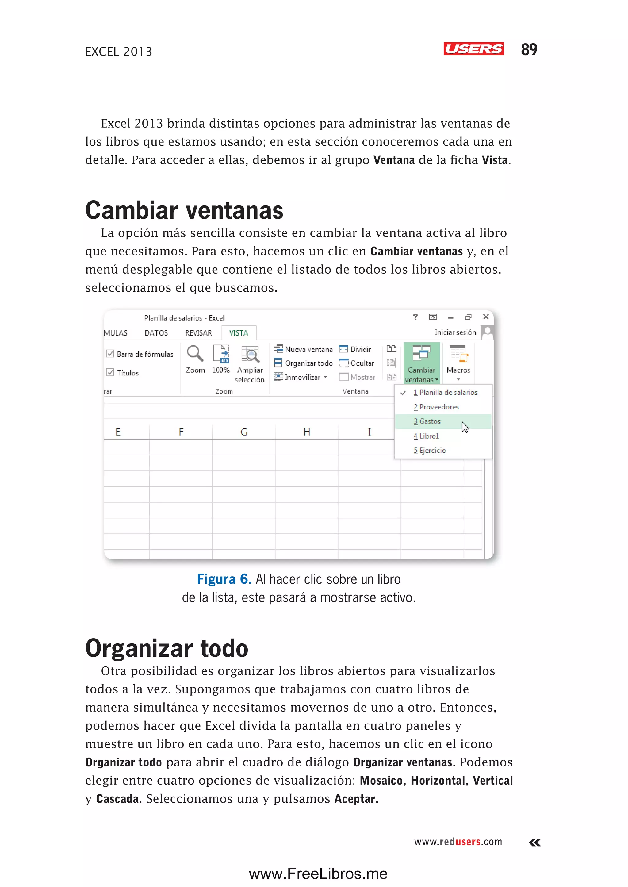 EXCEL 2013 89
www.redusers.com
Excel 2013 brinda distintas opciones para administrar las ventanas de
los libros que estamos usando; en esta sección conoceremos cada una en
detalle. Para acceder a ellas, debemos ir al grupo Ventana de la ficha Vista.
Cambiar ventanas
La opción más sencilla consiste en cambiar la ventana activa al libro
que necesitamos. Para esto, hacemos un clic en Cambiar ventanas y, en el
menú desplegable que contiene el listado de todos los libros abiertos,
seleccionamos el que buscamos.
Figura 6. Al hacer clic sobre un libro
de la lista, este pasará a mostrarse activo.
Organizar todo
Otra posibilidad es organizar los libros abiertos para visualizarlos
todos a la vez. Supongamos que trabajamos con cuatro libros de
manera simultánea y necesitamos movernos de uno a otro. Entonces,
podemos hacer que Excel divida la pantalla en cuatro paneles y
muestre un libro en cada uno. Para esto, hacemos un clic en el icono
Organizar todo para abrir el cuadro de diálogo Organizar ventanas. Podemos
elegir entre cuatro opciones de visualización: Mosaico, Horizontal, Vertical
y Cascada. Seleccionamos una y pulsamos Aceptar.
www.FreeLibros.me
 