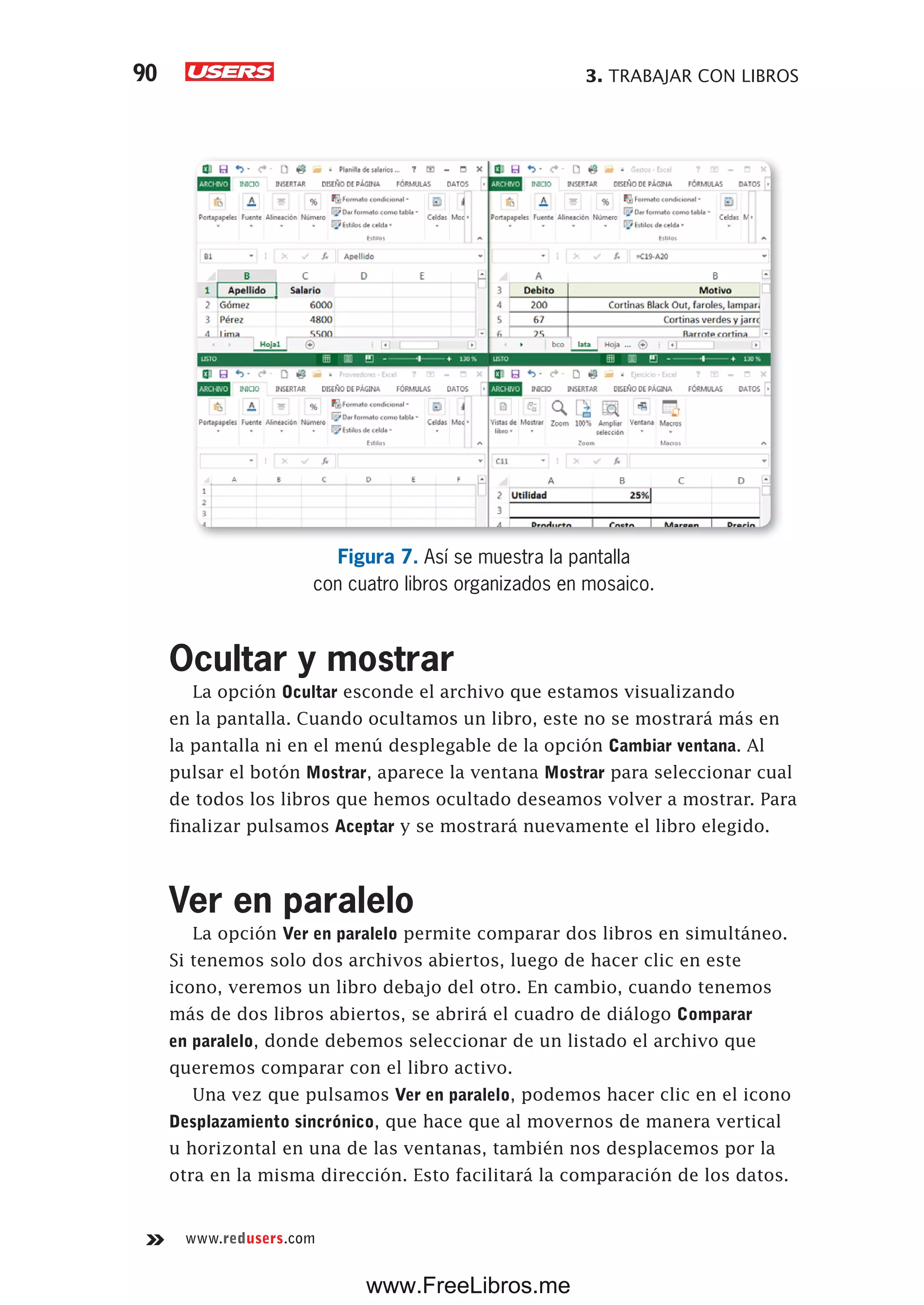 3. TRABAJAR CON LIBROS90
www.redusers.com
Figura 7. Así se muestra la pantalla
con cuatro libros organizados en mosaico.
Ocultar y mostrar
La opción Ocultar esconde el archivo que estamos visualizando
en la pantalla. Cuando ocultamos un libro, este no se mostrará más en
la pantalla ni en el menú desplegable de la opción Cambiar ventana. Al
pulsar el botón Mostrar, aparece la ventana Mostrar para seleccionar cual
de todos los libros que hemos ocultado deseamos volver a mostrar. Para
finalizar pulsamos Aceptar y se mostrará nuevamente el libro elegido.
Ver en paralelo
La opción Ver en paralelo permite comparar dos libros en simultáneo.
Si tenemos solo dos archivos abiertos, luego de hacer clic en este
icono, veremos un libro debajo del otro. En cambio, cuando tenemos
más de dos libros abiertos, se abrirá el cuadro de diálogo Comparar
en paralelo, donde debemos seleccionar de un listado el archivo que
queremos comparar con el libro activo.
Una vez que pulsamos Ver en paralelo, podemos hacer clic en el icono
Desplazamiento sincrónico, que hace que al movernos de manera vertical
u horizontal en una de las ventanas, también nos desplacemos por la
otra en la misma dirección. Esto facilitará la comparación de los datos.
www.FreeLibros.me
 