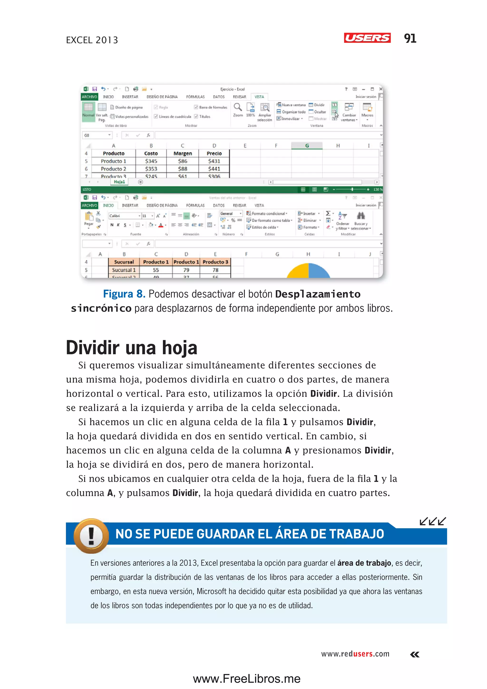EXCEL 2013 91
www.redusers.com
Figura 8. Podemos desactivar el botón Desplazamiento
sincrónico para desplazarnos de forma independiente por ambos libros.
Dividir una hoja
Si queremos visualizar simultáneamente diferentes secciones de
una misma hoja, podemos dividirla en cuatro o dos partes, de manera
horizontal o vertical. Para esto, utilizamos la opción Dividir. La división
se realizará a la izquierda y arriba de la celda seleccionada.
Si hacemos un clic en alguna celda de la fila 1 y pulsamos Dividir,
la hoja quedará dividida en dos en sentido vertical. En cambio, si
hacemos un clic en alguna celda de la columna A y presionamos Dividir,
la hoja se dividirá en dos, pero de manera horizontal.
Si nos ubicamos en cualquier otra celda de la hoja, fuera de la fila 1 y la
columna A, y pulsamos Dividir, la hoja quedará dividida en cuatro partes.
En versiones anteriores a la 2013, Excel presentaba la opción para guardar el área de trabajo, es decir,
permitía guardar la distribución de las ventanas de los libros para acceder a ellas posteriormente. Sin
embargo, en esta nueva versión, Microsoft ha decidido quitar esta posibilidad ya que ahora las ventanas
de los libros son todas independientes por lo que ya no es de utilidad.
NO SE PUEDE GUARDAR EL ÁREA DE TRABAJO
www.FreeLibros.me
 