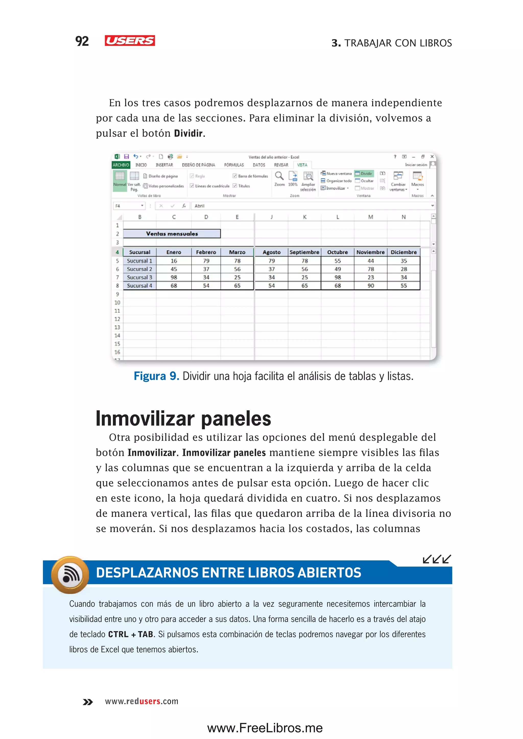 3. TRABAJAR CON LIBROS92
www.redusers.com
En los tres casos podremos desplazarnos de manera independiente
por cada una de las secciones. Para eliminar la división, volvemos a
pulsar el botón Dividir.
Figura 9. Dividir una hoja facilita el análisis de tablas y listas.
Inmovilizar paneles
Otra posibilidad es utilizar las opciones del menú desplegable del
botón Inmovilizar. Inmovilizar paneles mantiene siempre visibles las filas
y las columnas que se encuentran a la izquierda y arriba de la celda
que seleccionamos antes de pulsar esta opción. Luego de hacer clic
en este icono, la hoja quedará dividida en cuatro. Si nos desplazamos
de manera vertical, las filas que quedaron arriba de la línea divisoria no
se moverán. Si nos desplazamos hacia los costados, las columnas
Cuando trabajamos con más de un libro abierto a la vez seguramente necesitemos intercambiar la
visibilidad entre uno y otro para acceder a sus datos. Una forma sencilla de hacerlo es a través del atajo
de teclado CTRL + TAB. Si pulsamos esta combinación de teclas podremos navegar por los diferentes
libros de Excel que tenemos abiertos.
DESPLAZARNOS ENTRE LIBROS ABIERTOS
www.FreeLibros.me
 