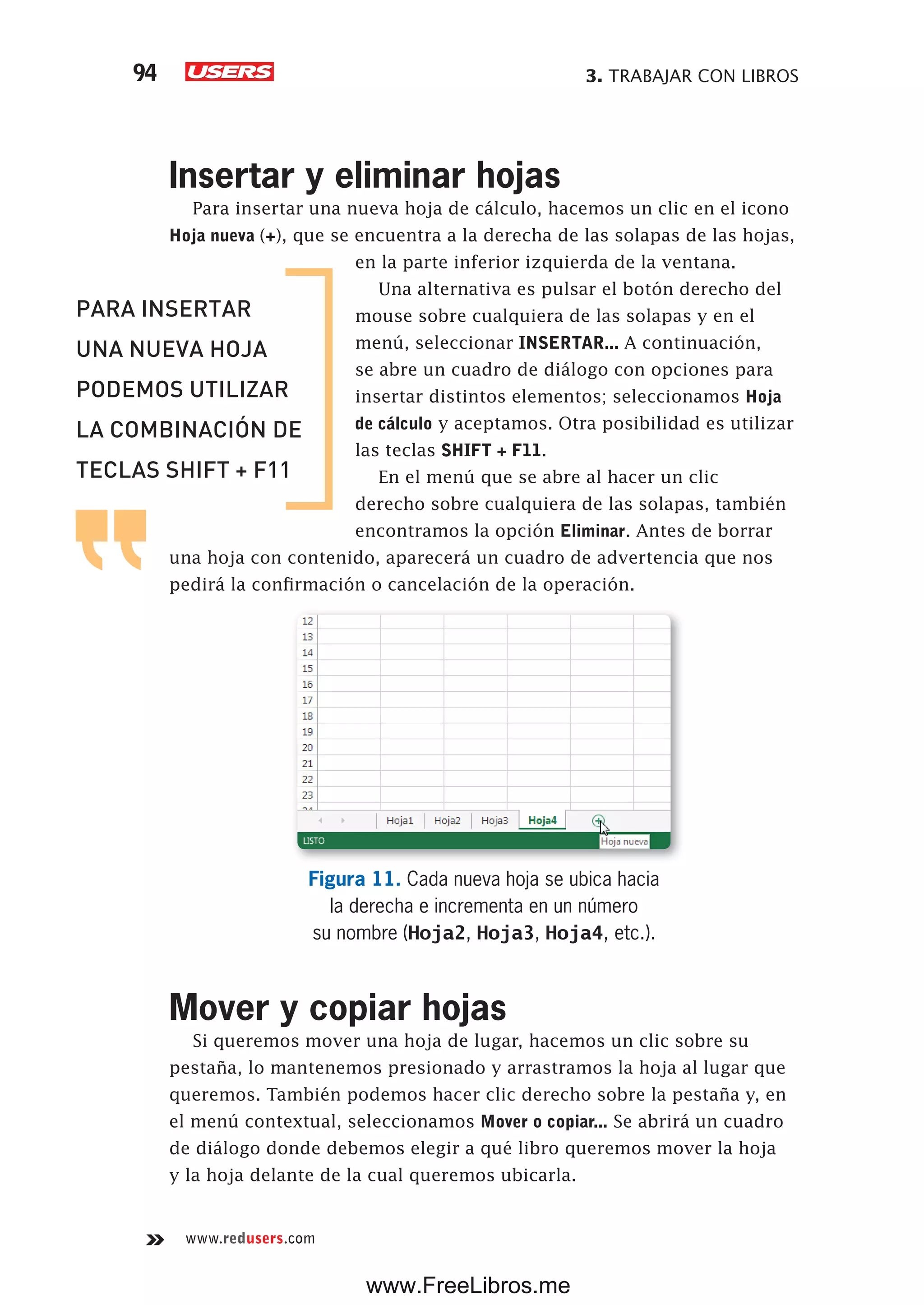 3. TRABAJAR CON LIBROS94
www.redusers.com
Insertar y eliminar hojas
Para insertar una nueva hoja de cálculo, hacemos un clic en el icono
Hoja nueva (+), que se encuentra a la derecha de las solapas de las hojas,
en la parte inferior izquierda de la ventana.
Una alternativa es pulsar el botón derecho del
mouse sobre cualquiera de las solapas y en el
menú, seleccionar INSERTAR... A continuación,
se abre un cuadro de diálogo con opciones para
insertar distintos elementos; seleccionamos Hoja
de cálculo y aceptamos. Otra posibilidad es utilizar
las teclas SHIFT + F11.
En el menú que se abre al hacer un clic
derecho sobre cualquiera de las solapas, también
encontramos la opción Eliminar. Antes de borrar
una hoja con contenido, aparecerá un cuadro de advertencia que nos
pedirá la confirmación o cancelación de la operación.
Figura 11. Cada nueva hoja se ubica hacia
la derecha e incrementa en un número
su nombre (Hoja2, Hoja3, Hoja4, etc.).
Mover y copiar hojas
Si queremos mover una hoja de lugar, hacemos un clic sobre su
pestaña, lo mantenemos presionado y arrastramos la hoja al lugar que
queremos. También podemos hacer clic derecho sobre la pestaña y, en
el menú contextual, seleccionamos Mover o copiar... Se abrirá un cuadro
de diálogo donde debemos elegir a qué libro queremos mover la hoja
y la hoja delante de la cual queremos ubicarla.
PARA INSERTAR
UNA NUEVA HOJA
PODEMOS UTILIZAR
LA COMBINACIÓN DE
TECLAS SHIFT + F11
www.FreeLibros.me
 