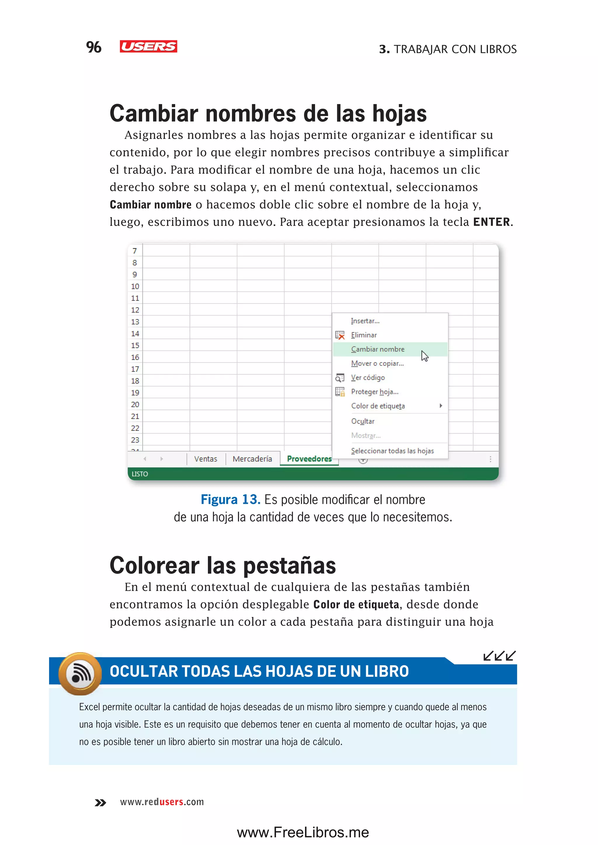 3. TRABAJAR CON LIBROS96
www.redusers.com
Cambiar nombres de las hojas
Asignarles nombres a las hojas permite organizar e identificar su
contenido, por lo que elegir nombres precisos contribuye a simplificar
el trabajo. Para modificar el nombre de una hoja, hacemos un clic
derecho sobre su solapa y, en el menú contextual, seleccionamos
Cambiar nombre o hacemos doble clic sobre el nombre de la hoja y,
luego, escribimos uno nuevo. Para aceptar presionamos la tecla ENTER.
Figura 13. Es posible modificar el nombre
de una hoja la cantidad de veces que lo necesitemos.
Colorear las pestañas
En el menú contextual de cualquiera de las pestañas también
encontramos la opción desplegable Color de etiqueta, desde donde
podemos asignarle un color a cada pestaña para distinguir una hoja
Excel permite ocultar la cantidad de hojas deseadas de un mismo libro siempre y cuando quede al menos
una hoja visible. Este es un requisito que debemos tener en cuenta al momento de ocultar hojas, ya que
no es posible tener un libro abierto sin mostrar una hoja de cálculo.
OCULTAR TODAS LAS HOJAS DE UN LIBRO
www.FreeLibros.me
 