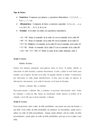 Tipo de Datos:
 Numéricos: Compuesta por números y operadores Matemáticos. 1, 2, 3, 4, 5,. . .,
9, 0, +, -, *, /, etc.
 Alfanuméricos: Compuesta de letras y caracteres especiales. A, b, c, d,. . ., x, y,
z, A, B, C, D,. . ., X, Y, Z, &, $, etc.
 Formula: Es la unión de celdas con operadores matemáticos.
= A1 + B5 Suma el contenido de la celda A1 con el contenido de la celda B5.
= D5 – E3 Resta el contenido de la celda D5 con el contenido de la celda E3.
= E3 * A2 Multiplica el contenido de la celda E3 con el contenido de la celda A2.
= C3 / D2 Divide el contenido de la celda C3 con el contenido de la celda D2.
= (A2 + D2 + C2 + D4) / 4  Divide la suma de las celdas indicadas entre 4
Tema 3: Edición
Edición de datos:
Existen dos métodos principales para ingresar datos en Excel. El primer método es
seleccionar la celda deseada y capturar directamente el valor y pulsar la tecla Entrar para
terminar con el ingreso del dato en la celda. El segundo método es similar. Comenzamos
por seleccionar la celda donde introduciremos el dato, pero en lugar de ingresar la
información directamente en la celda lo hacemos en la barra de fórmulas.
Insertar y eliminar filas y columnas
Para poder insertar o eliminar filas y columnas es necesario seleccionarlas antes. Todas
las columnas y todas las filas tienen un encabezado donde aparece el nombre de la
columna o de la fila que se desea aumentar o eliminar.
Tema 4: Formato
Excel proporciona varios estilos de tabla predefinidos que puede usar para dar formato a
una tabla. Si los estilos de tabla predefinida no satisfacen sus necesidades, puede crear y
aplicar un estilo de tabla personalizado. Aunque puede eliminar solo los estilos de tabla
personalizados, puede quitar un estilo de tabla predefinidos para que ya no se aplica a una
tabla.
 