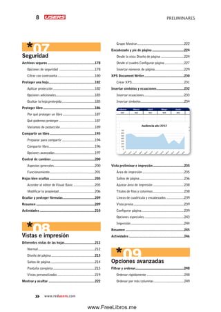 www.redusers.com
PRELIMINARES8
Seguridad
Archivos seguros .....................................................178
Opciones de seguridad ........................................178
Cifrar con contraseña..........................................180
Proteger una hoja....................................................182
Aplicar protección...............................................182
Opciones adicionales............................................183
Ocultar la hoja protegida.....................................185
Proteger libro ..........................................................186
Por qué proteger un libro ....................................187
Qué podemos proteger.........................................187
Variantes de protección.......................................189
Compartir un libro...................................................193
Preparar para compartir.....................................194
Compartir libro....................................................196
Opciones avanzadas.............................................197
Control de cambios .................................................200
Aspectos generales..............................................200
Funcionamiento...................................................201
Hojas bien ocultas...................................................205
Acceder al editor deVisual Basic ........................205
Modificar la propiedad ........................................206
Ocultar y proteger fórmulas....................................209
Resumen ..................................................................209
Actividades ..............................................................210
Vistas e impresión
Diferentes vistas de las hojas..................................212
Normal................................................................212
Diseño de página.................................................213
Saltos de página..................................................214
Pantalla completa...............................................215
Vistas personalizadas ..........................................219
Mostrar y ocultar ....................................................222
Grupo Mostrar.....................................................222
Encabezado y pie de página....................................224
Desde la vista Diseño de página ..........................224
Desde el cuadro Configurar página......................227
Insertar números de página.................................229
XPS Document Writer.............................................230
Crear XPS...........................................................231
Insertar símbolos y ecuaciones...............................232
Insertar ecuaciones.............................................233
Insertar símbolos.................................................234
Vista preliminar e impresión...................................235
Área de impresión...............................................235
Saltos de página..................................................236
Ajustar área de impresión ...................................238
Títulos de filas y columnas...................................238
Líneas de cuadrícula y encabezados ....................239
Vista previa.........................................................239
Configurar página................................................239
Opciones especiales.............................................243
Impresión............................................................244
Resumen ..................................................................245
Actividades ..............................................................246
Opciones avanzadas
Filtrar y ordenar.......................................................248
Ordenar rápidamente ..........................................248
Ordenar por más columnas..................................249
www.FreeLibros.me
 