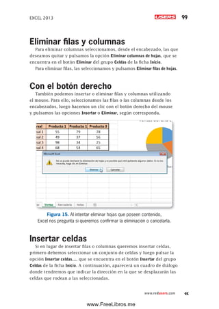 EXCEL 2013 99
www.redusers.com
Eliminar filas y columnas
Para eliminar columnas seleccionamos, desde el encabezado, las que
deseamos quitar y pulsamos la opción Eliminar columnas de hojas, que se
encuentra en el botón Eliminar del grupo Celdas de la ficha Inicio.
Para eliminar filas, las seleccionamos y pulsamos Eliminar filas de hojas.
Con el botón derecho
También podemos insertar o eliminar filas y columnas utilizando
el mouse. Para ello, seleccionamos las filas o las columnas desde los
encabezados, luego hacemos un clic con el botón derecho del mouse
y pulsamos las opciones Insertar o Eliminar, según corresponda.
Figura 15. Al intentar eliminar hojas que poseen contenido,
Excel nos pregunta si queremos confirmar la eliminación o cancelarla.
Insertar celdas
Si en lugar de insertar filas o columnas queremos insertar celdas,
primero debemos seleccionar un conjunto de celdas y luego pulsar la
opción Insertar celdas…, que se encuentra en el botón Insertar del grupo
Celdas de la ficha Inicio. A continuación, aparecerá un cuadro de diálogo
donde tendremos que indicar la dirección en la que se desplazarán las
celdas que rodean a las seleccionadas.
www.FreeLibros.me
 