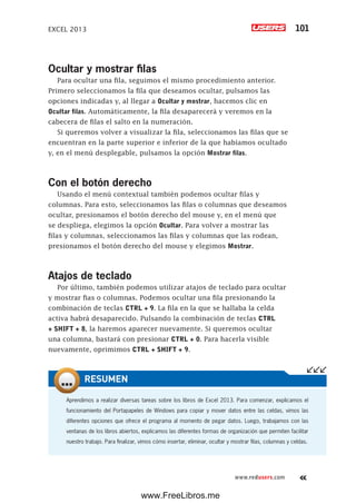 EXCEL 2013 101
www.redusers.com
Ocultar y mostrar filas
Para ocultar una fila, seguimos el mismo procedimiento anterior.
Primero seleccionamos la fila que deseamos ocultar, pulsamos las
opciones indicadas y, al llegar a Ocultar y mostrar, hacemos clic en
Ocultar filas. Automáticamente, la fila desaparecerá y veremos en la
cabecera de filas el salto en la numeración.
Si queremos volver a visualizar la fila, seleccionamos las filas que se
encuentran en la parte superior e inferior de la que habíamos ocultado
y, en el menú desplegable, pulsamos la opción Mostrar filas.
Con el botón derecho
Usando el menú contextual también podemos ocultar filas y
columnas. Para esto, seleccionamos las filas o columnas que deseamos
ocultar, presionamos el botón derecho del mouse y, en el menú que
se despliega, elegimos la opción Ocultar. Para volver a mostrar las
filas y columnas, seleccionamos las filas y columnas que las rodean,
presionamos el botón derecho del mouse y elegimos Mostrar.
Atajos de teclado
Por último, también podemos utilizar atajos de teclado para ocultar
y mostrar fias o columnas. Podemos ocultar una fila presionando la
combinación de teclas CTRL + 9. La fila en la que se hallaba la celda
activa habrá desaparecido. Pulsando la combinación de teclas CTRL
+ SHIFT + 8, la haremos aparecer nuevamente. Si queremos ocultar
una columna, bastará con presionar CTRL + 0. Para hacerla visible
nuevamente, oprimimos CTRL + SHIFT + 9.
Aprendimos a realizar diversas tareas sobre los libros de Excel 2013. Para comenzar, explicamos el
funcionamiento del Portapapeles de Windows para copiar y mover datos entre las celdas, vimos las
diferentes opciones que ofrece el programa al momento de pegar datos. Luego, trabajamos con las
ventanas de los libros abiertos, explicamos las diferentes formas de organización que permiten facilitar
nuestro trabajo. Para finalizar, vimos cómo insertar, eliminar, ocultar y mostrar filas, columnas y celdas.
RESUMEN
www.FreeLibros.me
 